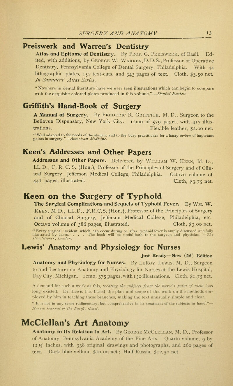 Preiswerk and Warren's Dentistry Atlas and Epitome of Dentistry. By Pkof. G. Preiswerk, of Basil. Ed- ited, with additions, by George W. Warren,D.D.S., Professor of Operative Dentistry, Pennsylvania College of Dental Surgery, Philadelphia. With 44 lithographic plates, 152 text-cuts, and 343 pages of text. Cloth, #3.50 net hi Saunders Atlas Series.  Nowhere in dental literature have we ever seen illustrations which can begin to compare with the exquisite colored plates produced in this volume.—Dental Review. Griffith's Hand-Book of Surgery A Manual of Surgery. By Frederic R. Griffith, M. D., Surgeon to the Bellevue Dispensary, New York City. i2mo of 579 pages, with 417 illus- trations. Flexible leather, $2.00 net.  Well adapted to the needs of the student and to the busy practitioner for a hasty review of important points in surgery.—American Medicine. Keen's Addresses and Other Papers Addresses and Other Papers. Delivered by William W. Keen, M. D., LL.D., F. R. C. S. (Hon.), Professor of the Principles of Surgery and of Clin- ical Surgery, Jefferson Medical College, Philadelphia. Octavo volume of 441 pages, illustrated. Cloth, ,$3.75 net. Keen on the Surgery of TypKoid The Surgical Complications and Sequels of Typhoid Fever. By Wm. W. Keen. M.D., LL.D., F.R.C.S. (Hon.), Professor of the Principles of Surgery and of Clinical Surgery, Jefferson Medical College, Philadelphia, etc. Octavo volume of 386 pages, illustrated. Cloth, $3.00 net.  Every surgical incident which can occur during or after typhoid fever is amply discussed and fully illustrated by cases. . . . The book will be useful both to the surgeon and physician.—'Jhe Practitioner, London. Lewis' Anatomy and Physiology for Nurses Just Ready—New (2d) Edition Anatomy and Physiology for Nurses. By LeRoy Lewis, M. D., Surgeon to and Lecturer on Anatomy and Physiology for Nurses at the Lewis Hospital, Lay City, Michigan. i2mo, 375 pages, with 150 illustrations. Cloth, ;> 1.75 net. A demand for such a work as this, treating the subjects from the nitrse's point of view, has long existed. Dr. Lewis has based the plan and scope of this work on tlie methods em- ployed by him in teaching these branches, making the te.xt unusually simple and clear.  It Is not in any sense rudimentary, but comprehensive in its treatment of the subjects in hand.— Nurses Journal of the Pacific Coast. McClellan*s Art Anatomy Anatomy in Its Relation to Art. By George McClellan, M. D., Professor of Anatomy, Pennsylvania Academy of the Fine Arts. Quarto volume, 9 by 12^ inches, with 338 original drawings and photographs, and 260 pages of text. Dark blue vellum, #10.00 net ; Half Russia, $12.50 net.