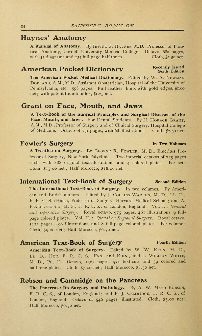 Haynes* Anatomy A Manual of Anatomy. By Irving S. Haynes, M.D., Professor of Prac- tical Anatomy, Cornell University Medical College. Octavo, 680 pages, with 42 diagrams and 134 full-page half-tones. Cloth, I2.50 net. American Pocket Dictionary ISS^eSh The American Pocket Medical Dictionary. Edited by W. A. Newman Borland, A.M.,M.D., Assistant Obstetrician, Hospital of the University of Pennsylvania, etc. 598 pages. Full leather, limp, with gold edges, $1.00 net; with patent thumb index, I1.25 net. Grant on Face, Mouth, and Jaws A Text=Book of the Surgical Principles and Surgical Diseases of the Face, Mouth, and Jaws. For Dental Students. By H. Horace Grant, A.M., M.D., Professor of Surgery and of Clinical Surgery, Hospital College of Medicine. Octavo of 231 pages, with 68 illustrations. Cloth, I2.50 net. Fowler's Surgery in Two Volumes A Treatise on Surgery. By George R. Fowler, M. D., Emeritus Pro- fessor of Surgery, New York Polyclinic. Two imperial octavos of 725 pages each, with 888 original text-illustrations and 4 colored plates. Per set: Cloth, ^15.00 net; Half Morocco, $18.00 net. International Text-Book of Surgery second Edition The International Text=Book of Surgery. In two volumes. By Ameri- can and British authors. Edited by J. Collins Warren, M. D., LL. D., F. R. C. S. (Hon.), Professor of Surgery, Harvard Medical School; and A. Pearce Gould, M. S., F. R. C. S., of London, England. Vol. I. : General and Operative Surgery. Royal octavo, 975 pages, 461 illustrations, 9 full- page colored plates. Vol. II. : Special or Regional Surgery. Royal octavo, 1122 pages, 499 illustrations, and 8 full-page colored plates. Per volume : Cloth, $5.00 net ; Half Morocco, $6.50 net. American Text-Book of Surgery Fourth Edition American Text=Book of Surgery. Edited by W. W. Keen, M. D., LL. D., Hon. F. R. C. S., Eng. and Edin., and J. William White, M. D., Ph. D. Octavo, 1363 pages, 551 text-cuts and 39 colored and half-tone plates. Cloth, 1^7.00 net ; Half Morocco, ^8.50 net. Robson and Cammidge on the Pancreas The Pancreas: Its Surgery and Pathology. By A. W. Mayo Robson, F. R. C. S., of London, England ; and P. J. Cammidge, F. R. C. S., of London, England. Octavo of 546 pages, illustrated. Cloth, $5.00 net; Half Morocco, $6.50 net.