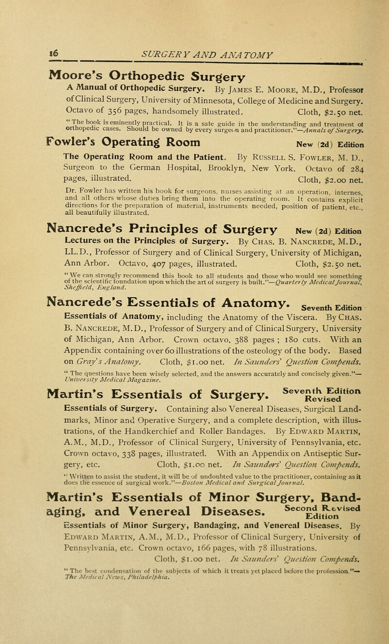 Moore's Orthopedic Surgery A Manual of Orthopedic Surgery. By James E. Moore, M.D., Professor of Clinical Surgery, University of Minnesota, College of Medicine and Surgery. Octavo of 356 pages, handsomely illustrated. Cloth, $2.50 net. Ju^ '^ j°'^ '^ eminently practical. It is a sate guide in the understanding and treatment ot orthopedic cases. Should be owned by every surgec-a and practitioner.—^«>za/j o/^M^^^yy. Fowler's Operating Room New (2d) Edition The Operating Room and the Patient. By Russell S. Fowler, M. D., Surgeon to the German Hospital, Brooklyn, New York. Octavo of 284 pages, illustrated. Cloth, $2.00 net. Dr. Fowler has written his book for surgeons, nurses assisting at an operation, internes, and all others whose duties bring them into the operating room. It contains explicit directions for the preparation of material, instruments needed, position of patient, etc., all beautifully illustrated. Nancrede's Principles of Surgery New (2d) Edition Lectures on the Principles of Surgery. By Chas. B. Nancrede, M.D., LL.D., Professor of Surgery and of Clinical Surgery, University of Michigan, Ann Arbor. Octavo, 407 pages, illustrated. Cloth, $2.50 net. We can strongly recommend this book to all students and those who would see something of the scientific foundation upon which the art of surgery is huWV—Quarterly Medical Journal, Sheffield, England. Nancrede's Essentials of Anatomy, seventh Edition Essentials of Anatomy, including the Anatomy of the Viscera. By Chas. B. Nancrede, M.D., Professor of Surgery and of Clinical Surgery, University of Michigan, Ann Arbor. Crown octavo, 388 pages ; 180 cuts. With an Appendix containing over 60 illustrations of the osteology of the body. Based on G7-ay s Anatomy. Cloth, $1.00 net. ht Saunders Question Compends. The questions have been wisely selected, and the answers accurately and concisely given.— University Medical Magazine. Martin's Essentials of Surgery. ^^^Xvifed Essentials of Surgery. Containing also Venereal Diseases, Surgical Land- marks, Minor and Operative Surgery, and a complete description, with illus- trations, of the Handkerchief and Roller Bandages. By Edward Martin, A.M., M.D., Professor of Chnical Surgery, University of Pennsylvania, etc. Cro^vn octavo, 338 pages, illustrated. With an Appendix on Antiseptic Sur- gery, etc. Cloth, $1.00 net. In Saunders' Questmt Compends. '■ Written to assist the student, it will be of undoubted value to the practitioner, containing as it does the essence of surgical work.—Boston Medical and Surgical Journal. Martin's Essentials of Minor Surgery, Band« aging, and Venereal Diseases. ^^^'Edit'kjn^*^^** Essentials of Minor Surgery, Bandaging, and Venereal Diseases. By Edward Martin, A.M., M.D., Professor of Clinical Surgery, University of Pennsylvania, etc. Crown octavo, 166 pages, with 78 illustrations. Cloth, ^i.oo net. In Saunders'' Question Competids. The best condensation of the subjects of which it treats yet placed before the profession.— The Medical News, Philadelphia.