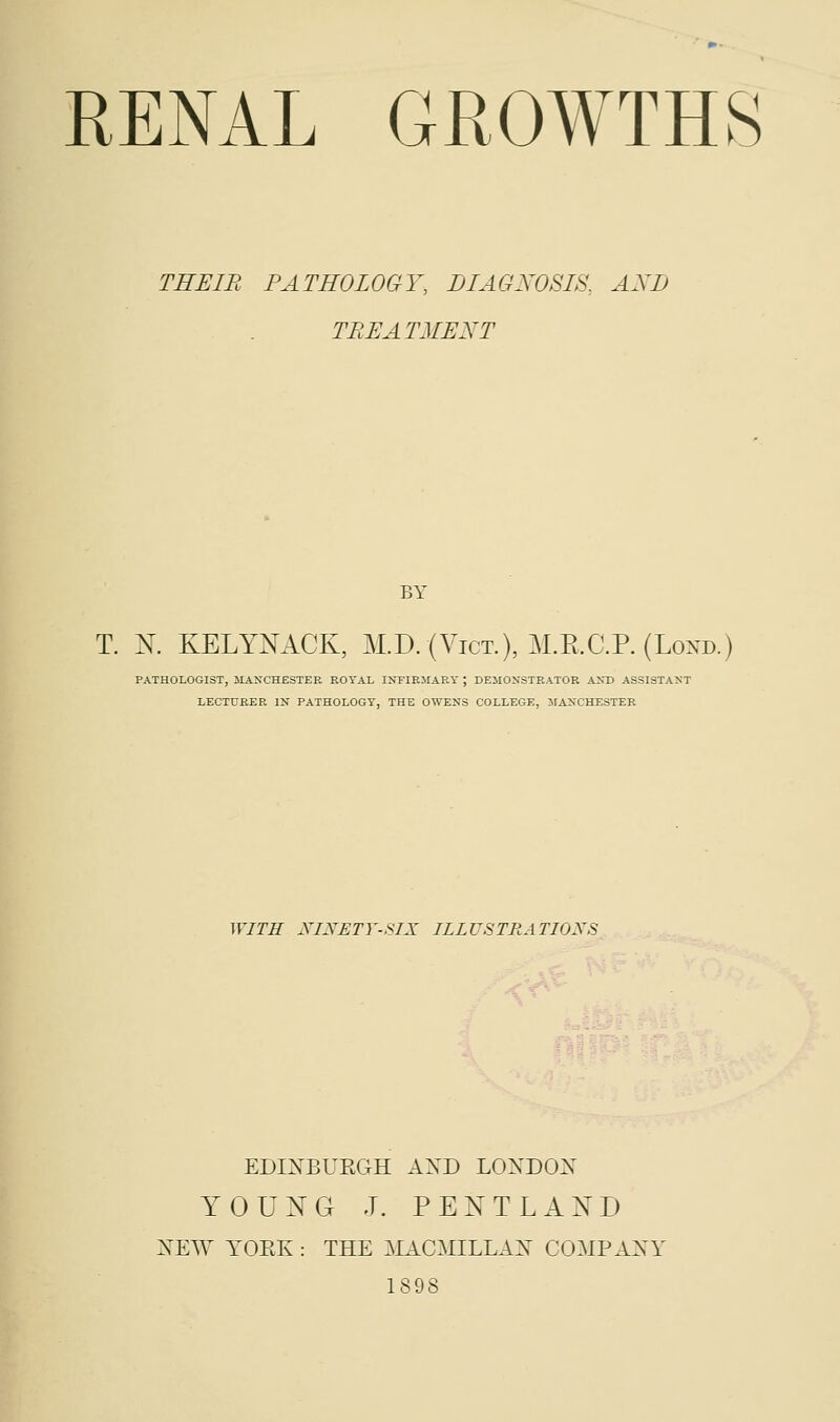 THEIR PATHOLOGY, DIAGNOSIS, AXD TREAT ME XT BY T. N. KELYNACK, M.D. (Vict.), M.E.C.P. (Loxd.) PATHOLOGIST, MANCHESTER ROYAL INFIRMARY J DEMONSTRATOR AND ASSISTANT LECTURER IN PATHOLOGY, THE OWENS COLLEGE, MANCHESTER WITH NINETY-SIX ILLUSTRATIONS EDINBURGH AXD LONDON YOUNG J. PENTLAND NEW YORK : THE MACMILLAN COMPANY 1898