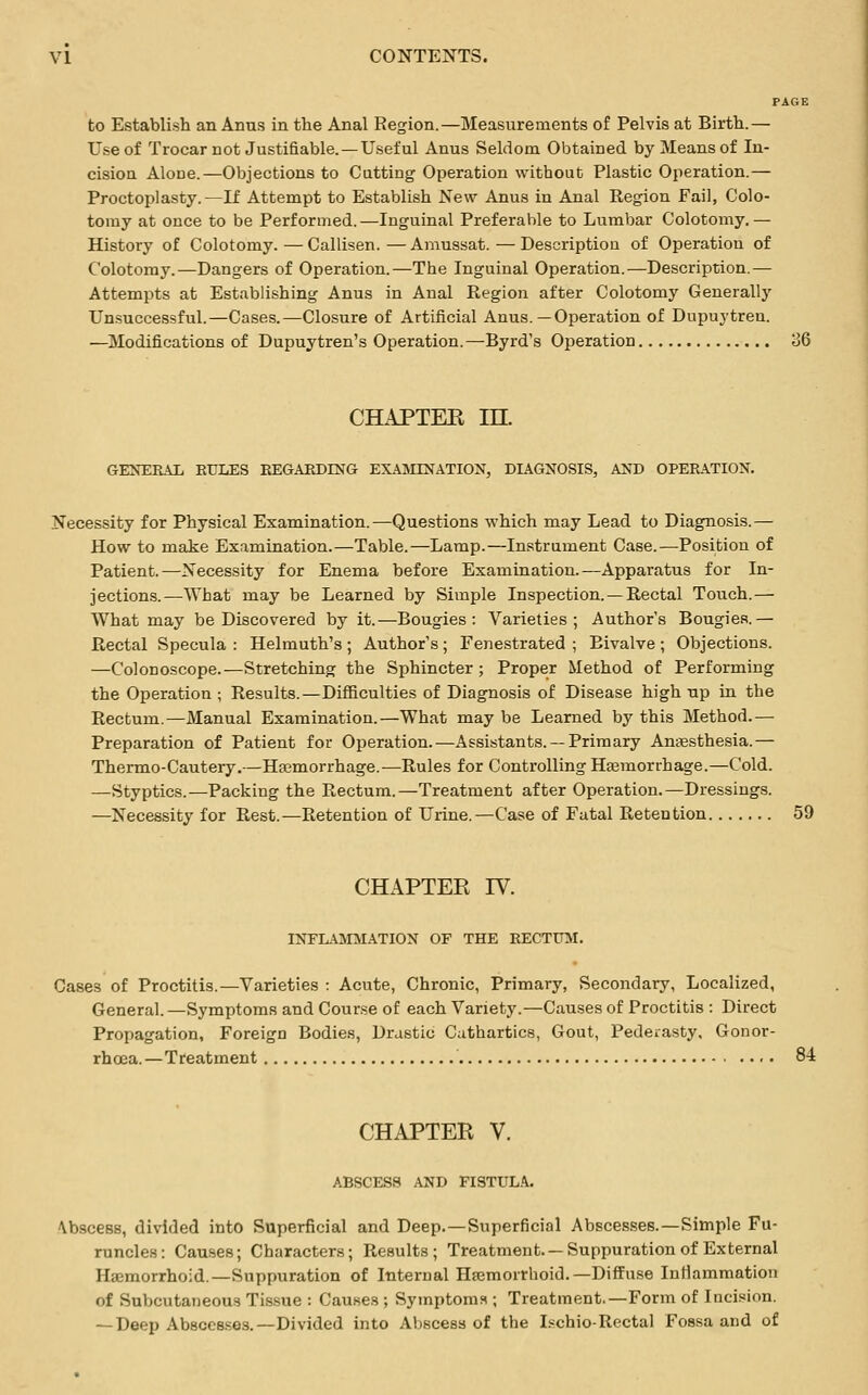 PAGE to Establish an Anus in the Anal Region.—Measurements of Pelvis at Birth.— Use of Trocar not Justifiable. — Useful Anus Seldom Obtained by Means of In- cision AloDe.—Objections to Cutting Operation without Plastic Operation.— Proctoplasty.—If Attempt to Establish New Anus in Anal Region Fail, Colo- tomy at once to be Performed.—Inguinal Preferable to Lumbar Colotomy.— History of Colotomy.—Callisen.—Amussat.—Description of Operation of Colotomy.—Dangers of Operation.—The Inguinal Operation.—Description.— Attempts at Establishing Anus in Anal Region after Colotomy Generally Unsuccessful.—Cases.—Closure of Artificial Anus.—Operation of Dupuytren. —Modifications of Dupuytren's Operation.—Byrd's Operation 86 CHAPTEE in. GENERAL RULES REGARDING EXAMINATION, DIAGNOSIS, AND OPERATION. Necessity for Physical Examination.—Questions which may Lead to Diagnosis.— How to make Examination.—Table.—Lamp.—Instrument Case.—Position of Patient.—Necessity for Enema before Examination.—Apparatus for In- jections.—What may be Learned by Simple Inspection.—Rectal Touch.— What may be Discovered by it.—Bougies: Varieties; Author's Bougies.— Rectal Specula : Helmuth's ; Author's; Fenestrated ; Bivalve; Objections. —Colonoscope.—Stretching the Sphincter; Proper Method of Performing the Operation ; Results.—Difficulties of Diagnosis of Disease high up in the Rectum.—Manual Examination.—What may be Learned by this Method.— Preparation of Patient for Operation.—Assistants. —Primary Anaesthesia.— Thermo-Cautery.—Haemorrhage.—Rules for Controlling Haemorrhage.—Cold. —Styptics.—Packing the Rectum.—Treatment after Operation.—Dressings. —Necessity for Rest.—Retention of Urine.—Case of Fatal Retention 59 CHAPTER IV. INFLAMMATION OF THE RECTUM. Cases of Proctitis.—Varieties : Acute, Chronic, Primary, Secondary, Localized, General.—Symptoms and Course of each Variety.—Causes of Proctitis : Direct Propagation, Foreign Bodies, Drastic Cathartics, Gout, Pederasty, Gonor- rhoea.—Treatment 84 CHAPTER V. ABSCESS AND FISTULA. \bscess, divided into Superficial and Deep.—Superficial Abscesses.—Simple Fu- runcles: Causes; Characters; Results; Treatment. —Suppuration of External Haemorrhoid.—Suppuration of Internal Hemorrhoid.— Diffuse Inflammation of Subcutaneous Tissue : Causes ; Symptoms ; Treatment.—Form of Incision. — Deep Abscesses.—Divided into Abscess of the Ischio-Rectal Fossa and of