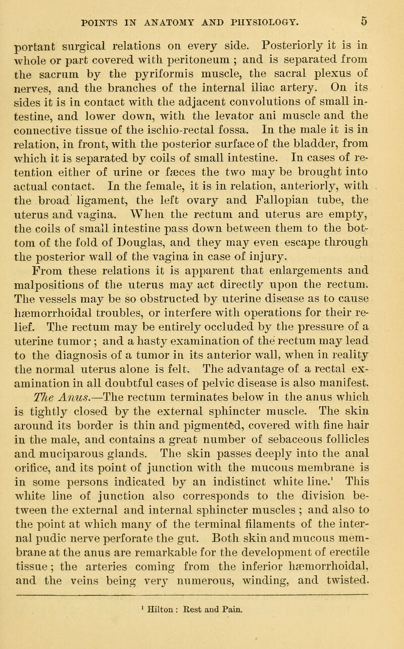 portant surgical relations on every side. Posteriorly it is in whole or part covered with peritoneum ; and is separated from the sacrum by the pyriformis muscle, the sacral plexus of nerves, and the branches of the internal iliac artery. On its sides it is in contact with the adjacent convolutions of small in- testine, and lower down, with the levator ani muscle and the connective tissue of the ischio-rectal fossa. In the male it is in relation, in front, with the posterior surface of the bladder, from which it is separated by coils of small intestine. In cases of re- tention either of urine or fseces the two may be brought into actual contact. In the female, it is in relation, anteriorly, with the broad ligament, the left ovary and Fallopian tube, the uterus and vagina. When the rectum and uterus are empty, the coils of small intestine pass down between them to the bot- tom of the fold of Douglas, and they may even escape through the posterior wall of the vagina in case of injury. From these relations it is apparent that enlargements and malpositions of the uterus may act directly upon the rectum. The vessels may be so obstructed by uterine disease as to cause hemorrhoidal troubles, or interfere with operations for their re- lief. The rectum may be entirely occluded by the pressure of a uterine tumor ; and a hasty examination of the rectum may lead to the diagnosis of a tumor in its anterior wall, when in reality the normal uterus alone is felt. The advantage of a rectal ex- amination in all doubtful cases of pelvic disease is also manifest. Tlue Anus.—The rectum terminates below in the anus which is tightly closed by the external sphincter muscle. The skin around its border is thin and pigmented, covered with fine hair in the male, and contains a great number of sebaceous follicles and muciparous glands. The skin passes deeply into the anal orifice, and its point of junction with the mucous membrane is in some persons indicated by an indistinct white line.1 This white line of junction also corresponds to the division be- tween the external and internal sphincter muscles ; and also to the point at which many of the terminal filaments of the inter- nal pudic nerve perforate the gut. Both skin and mucous mem- brane at the anus are remarkable for the development of erectile tissue; the arteries coming from the inferior hemorrhoidal, and the veins being very numerous, winding, and twisted.