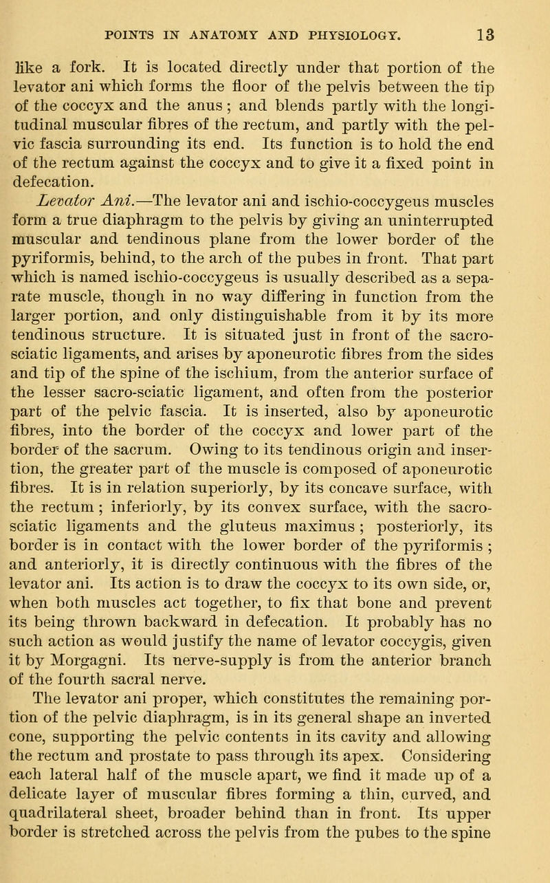 like a fork. It is located directly under that portion of the levator ani which forms the floor of the pelvis between the tip of the coccyx and the anus ; and blends partly with the longi- tudinal muscular fibres of the rectum, and partly with the pel- vic fascia surrounding its end. Its function is to hold the end of the rectum against the coccyx and to give it a fixed point in defecation. Levator Ani.—The levator ani and ischio-coccygeus muscles form a true diaphragm to the pelvis by giving an uninterrupted muscular and tendinous plane from the lower border of the pyriformis, behind, to the arch of the pubes in front. That part which is named ischio-coccygeus is usually described as a sepa- rate muscle, though in no way differing in function from the larger portion, and only distinguishable from it by its more tendinous structure. It is situated just in front of the sacro- sciatic ligaments, and arises by aponeurotic fibres from the sides and tip of the spine of the ischium, from the anterior surface of the lesser sacro-sciatic ligament, and often from the posterior part of the pelvic fascia. It is inserted, also by aponeurotic fibres, into the border of the coccyx and lower part of the border of the sacrum. Owing to its tendinous origin and inser- tion, the greater part of the muscle is composed of aponeurotic fibres. It is in relation superiorly, by its concave surface, with the rectum; inferiorly, by its convex surface, with the sacro- sciatic ligaments and the gluteus maximus ; posteriorly, its border is in contact with the lower border of the pyriformis ; and anteriorly, it is directly continuous with the fibres of the levator ani. Its action is to draw the coccyx to its own side, or, when both muscles act together, to fix that bone and prevent its being thrown backward in defecation. It probably has no such action as would justify the name of levator coccygis, given it by Morgagni. Its nerve-supply is from the anterior branch of the fourth sacral nerve. The levator ani proper, which constitutes the remaining por- tion of the pelvic diaphragm, is in its general shape an inverted cone, supporting the pelvic contents in its cavity and allowing the rectum and prostate to pass through its apex. Considering each lateral half of the muscle apart, we find it made up of a delicate layer of muscular fibres forming a thin, curved, and quadrilateral sheet, broader behind than in front. Its upper border is stretched across the pelvis from the pubes to the spine