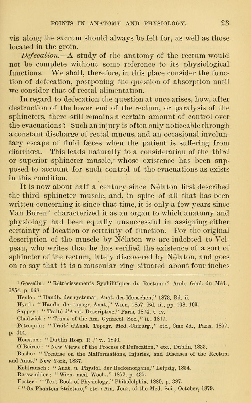 vis along the sacrum should always be felt for, as well as those located in the groin. Defecation.—A study of the anatomy of the rectum would not be complete without some reference to its physiological functions. We shall, therefore, in this place consider the func- tion of defecation, postponing the question of absorption until we consider that of rectal alimentation. In regard to defecation the question at once arises, how, after destruction of the lower end of the rectum, or paralysis of the sphincters, there still remains a certain amount of control over the evacuations % Such an injury is often only noticeable through a constant discharge of rectal mucus, and an occasional involun- tary escape of fluid fseces when the patient is suffering from diarrhoea. This leads naturally to a consideration of the third or superior sphincter muscle,1 whose existence has been sup- posed to account for such control of the evacuations as exists in this condition. It is now about half a century since Nelaton first described the third sphincter muscle, and, in spite of all that has been written concerning it since that time, it is only a few years since Van Buren2 characterized it as an organ to which anatomy and physiology had been equally unsuccessful in assigning either certainty of location or certainty of function. For the original description of the muscle by Nelaton we are indebted to Vel- peau, who writes that he has verified the existence of a sort of sphincter of the rectum, lately discovered by Nelaton, and goes on to say that it is a muscular ring situated about four inches 1 Gosselin :  Retrecissements Syphilitiques du Rectum: Arch. Genl. du Med., 1854, p. 668. Henle :  Handb. der systemat. Anat. des Menschen, 1873, Bd. ii. Hyrtl:  Handb. der topogr. Anat., Wien, 1857, Bd. ii., pp. 108, 109. Sappey :  Traite dAnat. Descriptive, Paris, 1874, t. iv. Chad wick :  Trans, of the Am. Gynaecol. Soc, ii., 1877. Petrequin: Traite d'Anat. Topogr. Med.-Chirurg., etc., 2me ed., Paris, 1857, p. 414. Houston: Dublin Hosp. R, v., 1830. O'Beirne :  New Views of the Process of Defecation, etc., Dublin, 1833. Bushe: Treatise on the Malformations, Injuries, and Diseases of the Rectum and Anus, New York, 1837. Kohlrausch: Anat. u. Physiol, der Beckenorgane, Leipzig, 1854. Rosswinkler : Wien. med. Woch., 1852, p. 435. Foster :  Text-Book of Physiology, Philadelphia, 1880, p. 387. 2 On Phantom Stricture, etc. : Am. Jour, of the Med. Sci., October, 1879.