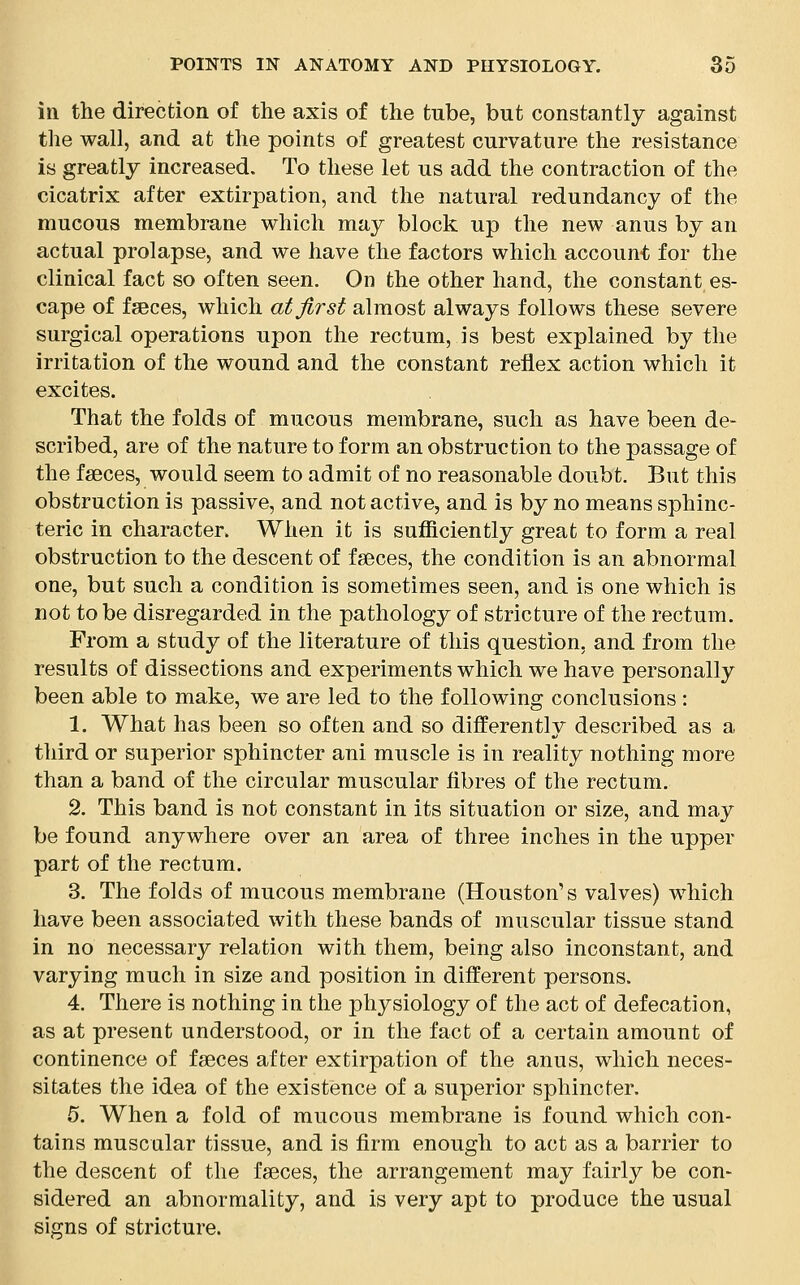 in the direction of the axis of the tube, but constantly against the wall, and at the points of greatest curvature the resistance is greatly increased. To these let us add the contraction of the cicatrix after extirpation, and the natural redundancy of the mucous membrane which may block up the new anus by an actual prolapse, and we have the factors which account for the clinical fact so often seen. On the other hand, the constant es- cape of faeces, which at first almost always follows these severe surgical operations upon the rectum, is best explained by the irritation of the wound and the constant reflex action which it excites. That the folds of mucous membrane, such as have been de- scribed, are of the nature to form an obstruction to the passage of the faeces, would seem to admit of no reasonable doubt. But this obstruction is passive, and not active, and is by no means sphinc- teric in character. When it is sufficiently great to form a real obstruction to the descent of faeces, the condition is an abnormal one, but such a condition is sometimes seen, and is one which is not to be disregarded in the pathology of stricture of the rectum. From a study of the literature of this question, and from the results of dissections and experiments which we have personally been able to make, we are led to the following conclusions : 1. What has been so often and so differently described as a third or superior sphincter ani muscle is in reality nothing more than a band of the circular muscular fibres of the rectum. 2. This band is not constant in its situation or size, and may be found anywhere over an area of three inches in the upper part of the rectum. 3. The folds of mucous membrane (Houston's valves) which have been associated with these bands of muscular tissue stand in no necessary relation with them, being also inconstant, and varying much in size and position in different persons. 4. There is nothing in the physiology of the act of defecation, as at present understood, or in the fact of a certain amount of continence of faeces after extirpation of the anus, which neces- sitates the idea of the existence of a superior sphincter. 5. When a fold of mucous membrane is found which con- tains muscular tissue, and is firm enough to act as a barrier to the descent of the faeces, the arrangement may fairly be con- sidered an abnormality, and is very apt to produce the usual signs of stricture.