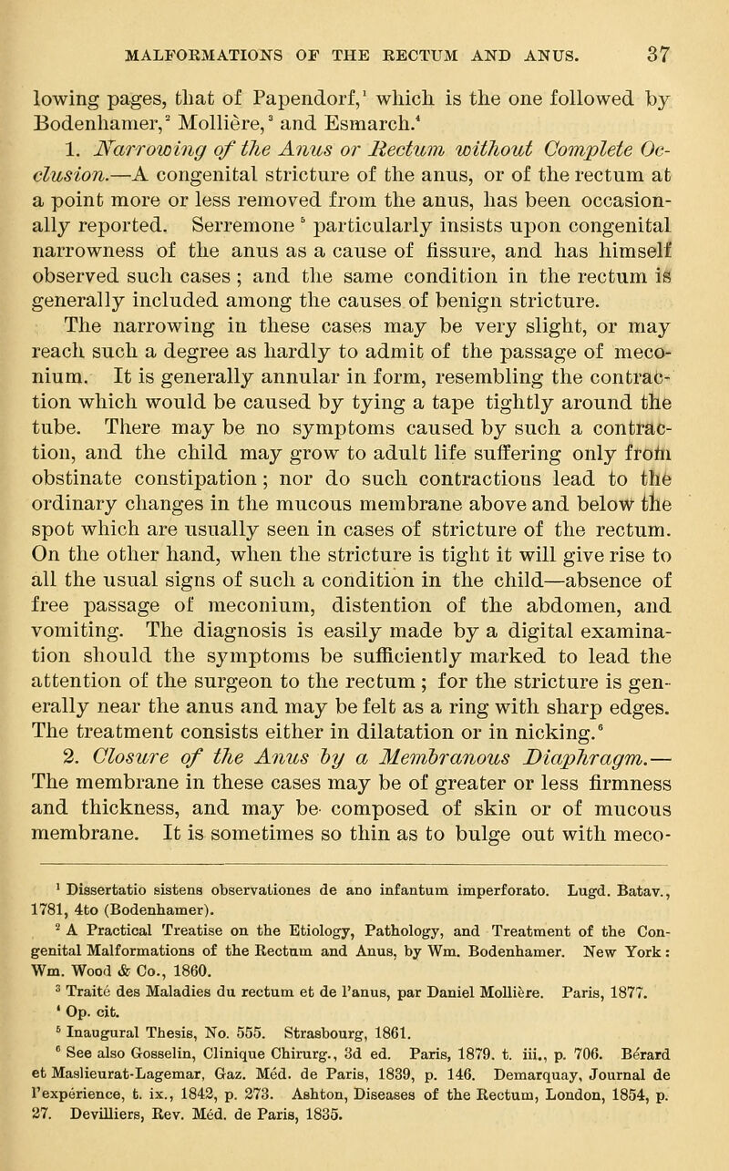 lowing pages, that of Papendorf,1 which is the one followed by Bodenhamer,2 Molliere,3 and Esmarch.4 1. Narrowing of the Anus or Rectum without Complete Oc- clusion.—A congenital stricture of the anus, or of the rectum at a point more or less removed from the anus, has been occasion- ally reported. Serremone 5 particularly insists upon congenital narrowness of the anus as a cause of fissure, and has himself observed such cases; and the same condition in the rectum is generally included among the causes of benign stricture. The narrowing in these cases may be very slight, or may reach such a degree as hardly to admit of the passage of meco- nium. It is generally annular in form, resembling the contrac- tion which would be caused by tying a tape tightly around the tube. There may be no symptoms caused by such a contrac- tion, and the child may grow to adult life suffering only froni obstinate constipation; nor do such contractions lead to the ordinary changes in the mucous membrane above and below the spot which are usually seen in cases of stricture of the rectum. On the other hand, when the stricture is tight it will give rise to all the usual signs of such a condition in the child—absence of free passage of meconium, distention of the abdomen, and vomiting. The diagnosis is easily made by a digital examina- tion should the symptoms be sufficiently marked to lead the attention of the surgeon to the rectum ; for the stricture is gen- erally near the anus and may be felt as a ring with sharp edges. The treatment consists either in dilatation or in nicking.6 2. Closure of the Anus by a Membranous Diaphragm.— The membrane in these cases may be of greater or less firmness and thickness, and may be composed of skin or of mucous membrane. It is sometimes so thin as to bulge out with meco- 1 Dissertatio sistens observationes de ano infantum imperforato. Lugd. Batav., 1781, 4to (Bodenhamer). 2 A Practical Treatise on the Etiology, Pathology, and Treatment of the Con- genital Malformations of the Rectum and Anus, by Wm. Bodenhamer. New York: Wm. Wood & Co., 1860. 3 Traite des Maladies du rectum et de l'anus, par Daniel Molliere. Paris, 1877. 1 Op. cit. 6 Inaugural Thesis, No. 555. Strasbourg, 1861. 8 See also Gosselin, Clinique Chirurg., 3d ed. Paris, 1879. t. iii., p. 706. Berard et Maslieurat-Lagemar, Gaz. Med. de Paris, 1839, p. 146. Demarquay, Journal de 1'experience, t. ix., 1842, p. 273. Ashton, Diseases of the Rectum, London, 1854, p. 27. DeviUiers, Rev. Med. de Paris, 1835.