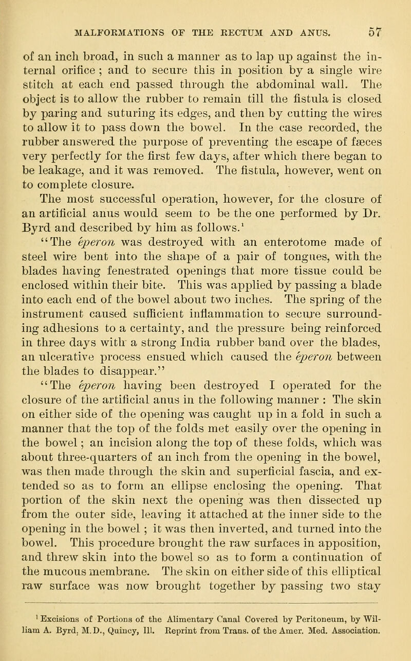 of an inch broad, in such a manner as to lap up against the in- ternal orifice ; and to secure this in position by a single wire stitch at each end passed through the abdominal wall. The object is to allow the rubber to remain till the fistula is closed by paring and suturing its edges, and then by cutting the wires to allow it to pass down the bowel. In the case recorded, the rubber answered the purpose of preventing the escape of faeces very perfectly for the first few days, after which there began to be leakage, and it was removed. The fistula, however, went on to complete closure. The most successful operation, however, for the closure of an artificial anus would seem to be the one performed by Dr. Byrd and described by him as follows.1 The eperon was destroyed with an enterotome made of steel wire bent into the shape of a pair of tongues, with the blades having fenestrated openings that more tissue could be enclosed within their bite. This was applied by passing a blade into each end of the bowel about two inches. The spring of the instrument caused sufficient inflammation to secure surround- ing adhesions to a certainty, and the pressure being reinforced in three days with a strong India rubber band over the blades, an ulcerative process ensued which caused the eperon between the blades to disappear. The eperon having been destroyed I operated for the closure of the artificial anus in the following manner : The skin on either side of the opening was caught up in a fold in such a manner that the top of the folds met easily over the opening in the bowel; an incision along the top of these folds, which was about three-quarters of an inch from the opening in the bowel, was then made through the skin and superficial fascia, and ex- tended so as to form an ellipse enclosing the opening. That portion of the skin next the opening was then dissected up from the outer side, leaving it attached at the inner side to the opening in the bowel ; it was then inverted, and turned into the bowel. This procedure brought the raw surfaces in apposition, and threw skin into the bowel so as to form a continuation of the mucous membrane. The skin on either side of this elliptical raw surface was now brought together by passing two stay 1 Excisions of Portions of the Alimentary Canal Covered by Peritoneum, by Wil- liam A. Byrd. M. D., Quincy, 111. Reprint from Trans, of the Amer. Med. Association.