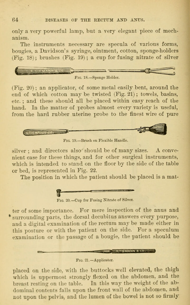 only a very powerful lamp, but a very elegant piece of mech- anism. The instruments necessary are specula of various forms, bougies, a Davidson's syringe, ointment, cotton, sponge-holders (Fig. 18); brushes (Fig. 19); a cup for fusing nitrate of silver Fig. IS.—Sponge Holder. (Pig. 20): an applicator, of some metal easily bent, around the end of which cotton may be twisted (Pig. 211; towels, basins, etc. ; and these should all be placed within easy reach of the hand. In the matter of probes almost every variety is useful, from the hard rubber uterine probe to the finest wire of pure Fig. 19.—Brush on Flexible Handle. silver ; and directors also' should be of many sizes. A conve- nient case for these things, and for other surgical instruments, which is intended to stand on the floor by the side of the table or bed, is represented in Fig. 22. The position in which the patient should be placed is a mat- jjj*u-**.*%r>r- Fig. 20.—Cup for Fusing Nitrate of Silver. ter of some importance. For mere inspection of the anus and % surrounding parts, the dorsal decubitus answers every purpose, and a digital examination of the rectum may be made either in this posture or with the patient on the side. For a speculum examination or the passage of a bougie, the patient should be Tfij- ■■-'/»,<*>; Fig. 21.—Applicator. placed on the side, with the buttocks well elevated, the thigh which is uppermost strongly flexed on the abdomen, and the breast resting on the table. In this way the weight of the ab- dominal contents falls upon the front wall of the abdomen, and not upon the pelvis, and the lumen of the bowel is not so firmly