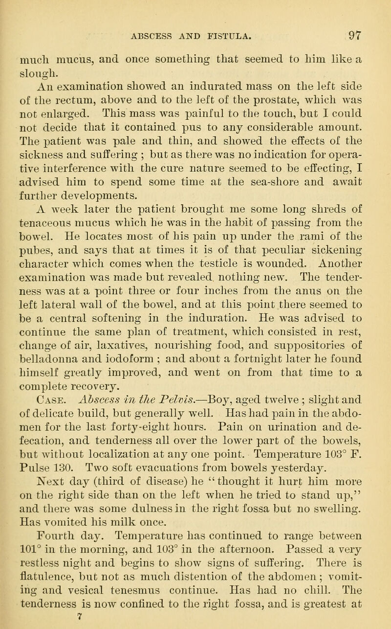 much mucus, and once something that seemed to him like a slough. An examination showed an indurated mass on the left side of the rectum, above and to the left of the prostate, which was not enlarged. This mass was painful to the touch, but I could not decide that it contained pus to any considerable amount. The patient was pale and thin, and showed the effects of the sickness and suffering ; but as there was no indication for opera- tive interference with the cure nature seemed to be effecting, I advised him to spend some time at the sea-shore and await further developments. A week later the patient brought me some long shreds of tenaceous mucus which he was in the habit of passing from the bowel. He locates most of his pain up under the rami of the pubes, and says that at times it is of that peculiar sickening character which comes when the testicle is wounded. Another examination was made but revealed, nothing new. The tender- ness was at a point three or four inches from the anus on the left lateral wall of the bowel, and at this point there seemed to be a central softening in the induration. He was advised to continue the same plan of treatment, which consisted in rest, change of air, laxatives, nourishing food, and suppositories of belladonna and iodoform ; and about a fortnight later he found himself greatly improved, and went on from that time to a complete recovery. Case. Abscess in the Pelvis.—Boy, aged twelve ; slight and of delicate build, but generally well. Has had pain in the abdo- men for the last forty-eight hours. Pain on urination and de- fecation, and tenderness all over the lower part of the bowels, but without localization at any one point. Temperature 103° F. Pulse 130. Two soft evacuations from bowels yesterday. Next day (third of disease) he thought it hurt him more on the right side than on the left when he tried to stand up, and there was some dulness in the right fossa but no swelling. Has vomited his milk once. Fourth day. Temperature has continued to range between 101° in the morning, and 103° in the afternoon. Passed a very restless night and begins to show signs of suffering. There is flatulence, but not as much distention of the abdomen ; vomit- ing and vesical tenesmus continue. Has had no chill. The tenderness is now confined to the right fossa, and is greatest at 7