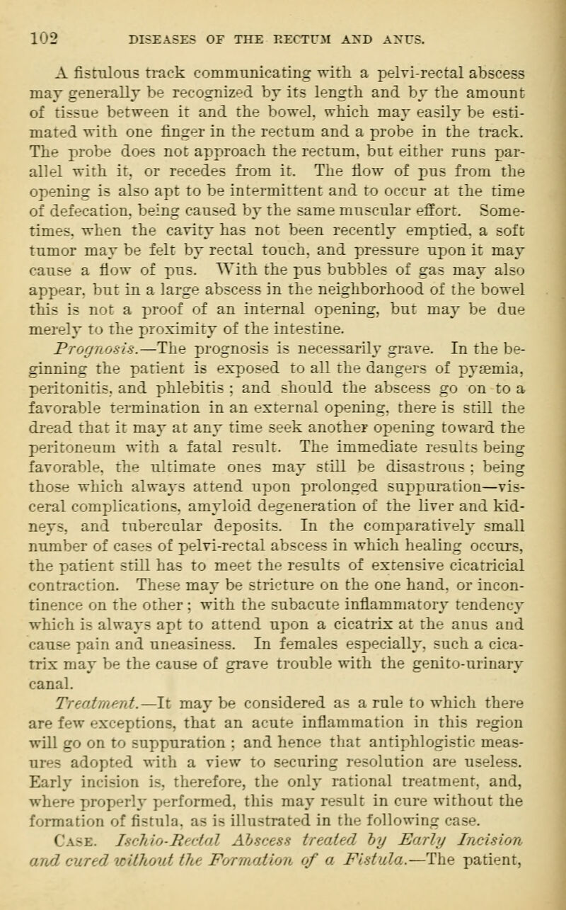 A fistulous track communicating with a pelvi-rectal abscess may generally be recognized by its length and by the amount of tissue between it and the bowel, which may easily be esti- mated with one ringer in the rectum and a probe in the track. The probe does not approach the rectum, but either runs par- allel with it. or recedes from it. The now of pus from the opening is also apt to be intermittent and to occur at the time of defecation, being caused by the same muscular effort. Some- times, when the cavity has not been recently emptied, a soft tumor may be felt by rectal touch, and pressure upon it may cause a How of pus. With the pus bubbles of gas may also appear, but in a large abscess in the neighborhood of the bowel this is not a proof of an internal opening, but may be due merely to the proximity of the intestine. Prognosis.—The prognosis is necessarily grave. In the be- ginning the patient is exposed to all the dangers of pyaemia, peritonitis, and phlebitis : and should the abscess go on to a favorable termination in an external opening, there is still the dread that it may at any time seek another opening toward the peritoneum with a fatal result. The immediate results being favorable, the ultimate ones may still be disastrous : beinsr those which always attend upon prolonged suppuration—vis- ceral complications, amyloid degeneration of the liver and kid- D jys, and tubercular deposits. In the comparatively small number of cases of pelvi-rectal abscess in which healing occurs. the patient still has to meet the results of extensive cicatricial contraction. These may be stricture on the one hand, or incon- tinence on the other : with the subacute inflammatory tendency which is always apt to attend upon a cicatrix at the anus and cause p>ain and uneasiness. In females especially, such a cica- trix may be the cause of grave trouble with the genito-nrinary canal. Treat in'-nt.—It may be considered as a rule to which there are few exceptions, that an acute inflammation in this region will go on to suppuration : and hence that antiphlogistic meas- adopted with a view to securing resolution are useless. Early incision is. therefore, the only rational treatment, and, where properly performed, this may result in cure without the formation of fistula, as is illustrated in the following case. < -k. IscMo-Hectal Abscess treated by Marly Incision and cured without the Formation of a Fistula-—The patient.