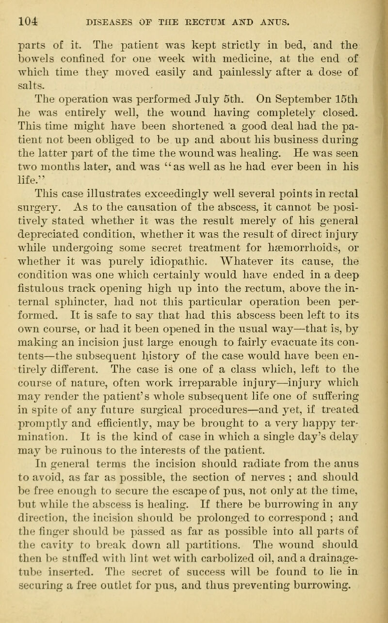 parts of it. The patient was kept strictly in bed, and the bowels confined for one week with medicine, at the end of which time they moved easily and painlessly after a dose of salts. The operation was performed July 5th. On September 15th he was entirely well, the wound having completely closed. This time might have been shortened a good deal had the pa- tient not been obliged to be up and about his business during the latter part of the time the wound was healing. He was seen two months later, and was as well as he had ever been in his life.'' This case illustrates exceedingly well several points in rectal surgery. As to the causation of the abscess, it cannot be posi- tively stated whether it was the result merely of his general depreciated condition, whether it was the result of direct injury while undergoing some secret treatment for haemorrhoids, or whether it was purely idiopathic. Whatever its cause, the condition was one which certainly would have ended in a deep fistulous track opening high up into the rectum, above the in- ternal sphincter, had not this particular operation been per- formed. It is safe to say that had this abscess been left to its own course, or had it been opened in the usual way—that is, by making an incision just large enough to fairly evacuate its con- tents—the subsequent history of the case would have been en- tirely different. The case is one of a class which, left to the course of nature, often work irreparable injury—injury which may render the patient's whole subsequent life one of suffering in spite of any future surgical procedures—and yet, if treated promptly and efficiently, may be brought to a very happy ter- mination. It is the kind of case in which a single day's delay may be ruinous to the interests of the patient. In general terms the incision should radiate from the anus to avoid, as far as possible, the section of nerves ; and should be free enough to secure the escape of pus, not only at the time, but while the abscess is healing. If there be burrowing in any direction, the incision should be prolonged to correspond ; and the finger should be passed as far as possible into all parts of the cavity to break down all partitions. The wound should then !)• stuffed with lint wet with carbolized oil, and a drainage- tube inserted. The secret of success will be found to lie in securing a free outlet for pus, and thus preventing burrowing.
