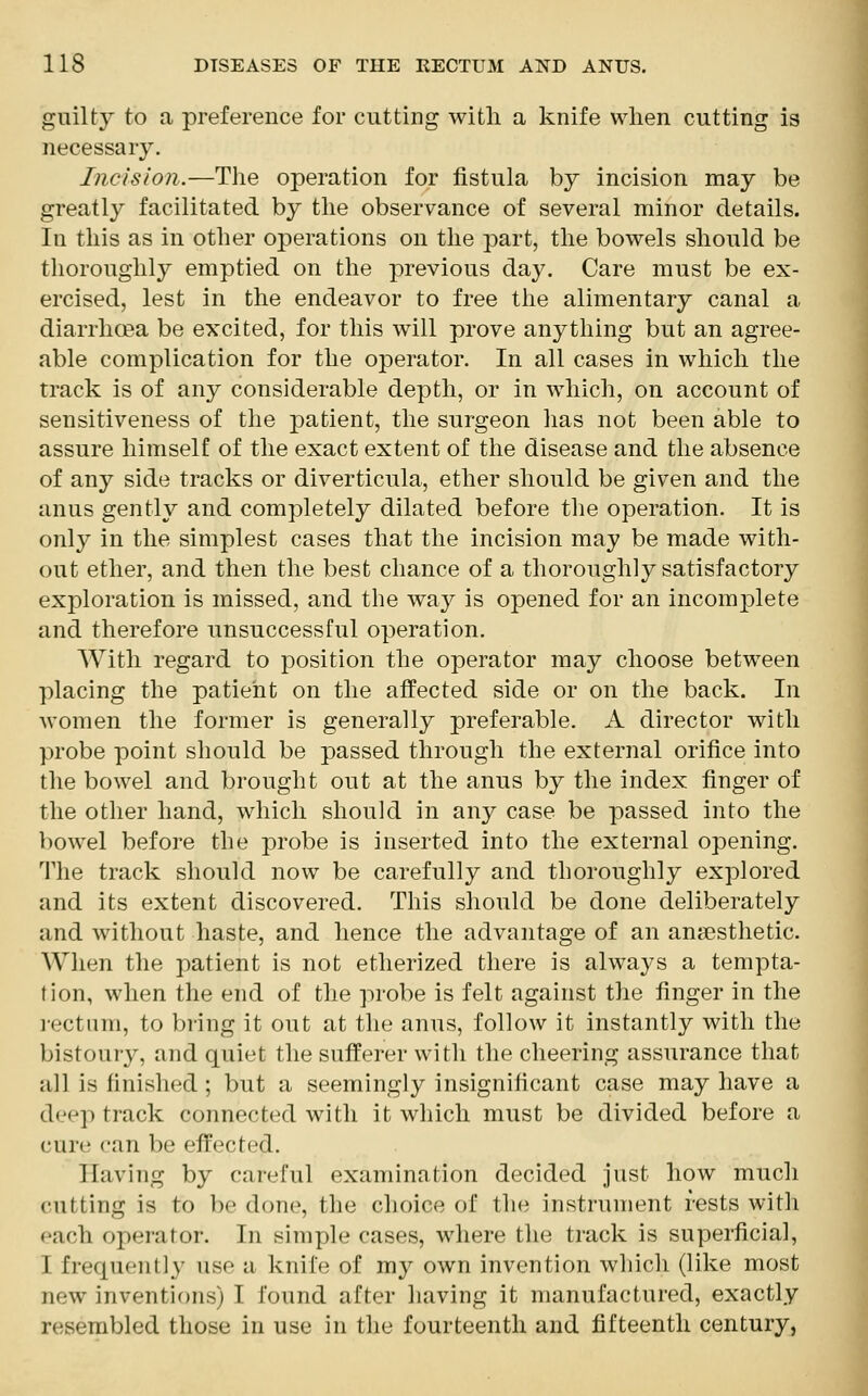 guilty to a preference for cutting with a knife when cutting is necessary. Incision.—The operation for fistula by incision may be greatly facilitated by the observance of several minor details. In this as in other operations on the part, the bowels should be thoroughly emptied on the previous day. Care must be ex- ercised, lest in the endeavor to free the alimentary canal a diarrhoea be excited, for this will prove anything but an agree- able complication for the operator. In all cases in which the track is of any considerable depth, or in which, on account of sensitiveness of the patient, the surgeon has not been able to assure himself of the exact extent of the disease and the absence of any side tracks or diverticula, ether should be given and the anus gently and completely dilated before the operation. It is only in the simplest cases that the incision may be made with- out ether, and then the best chance of a thoroughly satisfactory exploration is missed, and the way is opened for an incomplete and therefore unsuccessful operation. With regard to position the operator may choose between placing the patient on the affected side or on the back. In women the former is generally preferable. A director with probe point should be passed through the external orifice into the bowel and brought out at the anus by the index finger of the other hand, which should in any case be passed into the bowel before the probe is inserted into the external opening. The track should now be carefully and thoroughly explored and its extent discovered. This should be done deliberately and without haste, and hence the advantage of an anaesthetic. When the patient is not etherized there is always a tempta- tion, when the end of the probe is felt against the finger in the rectum, to bring it out at the anus, follow it instantly with the bistoury, and quiet the sufferer with the cheering assurance that all is finished ; but a seemingly insignificant case may have a deep track connected with it which must be divided before a cure can be effect id. Having by careful examination decided just how much «ut ting is to be done, the choice of the instrument rests with each operator. In simple cases, where the track is superficial, I frequently use a knife of my own invention which (like most new inventions) I found after having it manufactured, exactly resembled those in use in the fourteenth and fifteenth century,