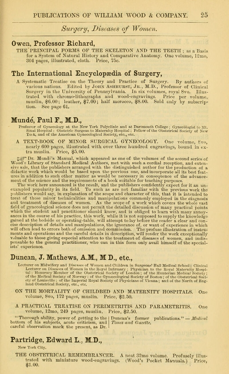 Surgery, Diseases of Women. Owen, Professor Richard, THE PRINCIPAL FORMS OF THE SKELETON AND THE TEETH; as a Basis for a System of Natural History and Comparative Anatomy. One volume, 12mo, 304 pages, illustrated, cloth.. Price, 75c. The International Encyclopaedia of Surgery, A Systematic Treatise on the Theory and Practice of Surgery. By authors of various nations. Edited by John Ashhurst, Jk. , M.D., Professor of Clinical Surgery in the University of Pennsylvania. In six volumes, royal 8vo. Illus- trated with chromo-lithographs and wood-engravings. Price per volume, muslin, $6.00; leather, $7.00; half morocco, $8.00. Sold only by subscrip- tion. See page 61. Munde, Paul F„ M.D., Professor of Gynecology at the New York Polyclinic and at Dartmouth College; Gynecologist to Jit. Sinai Hospital : Obstetric Surgeon to Maternity Hospital; Fellow of the Obstetrical Society of New Yoik, and of the American Gynecological Society, etc., etc. A TEXT-BOOK OF MINOR SURGICAL GYNECOLOGY. One volume, 8vo, nearly 600 pages, illustrated with over three hundred engravings, bound in ex- tra muslin. Price, $5.00. E5gr° Dr. Munde's Manual, which appeared as one of the volumes of the second series of Wood's Library of Standard Medical Authors, met with such a cordial reception, and exten- sive sale, that the publishers arranged with the distinguished author for the production of a didactic work which would be based upon the previous one, and incorporate all its best feat- ures in addition to such other matter as would be necessary in consequence of the advance- ment of the science and the requirements of a book suitable for teaching purposes. The work here announced is the result, and the publishers confidently expect for it an un- exampled popularity in its field. To such as are not familiar with the previous work the publishers would say, hi explanation of the scope and character of this, that it is intended to treat of those minor technicalities and manipulations commonly employed in the diagnosis and treatment of diseases of women. As the scope of a work which covers the whole vast field of gynecological science does not permit the detailed discussion of many practical points which the student and practitioner should know, and is obliged to learn with many annoy- ances in the course of his practice, this work, while it is not supposed to supply the knowledge gained at the bedside or operating-table, will attempt to lay before the reader a clear and con- cise description of details and manipulations, the ignorance of, or want of experience in which will often lead to errors both of omission and commission. The profuse illustration of instru- ments and operations and the careful details in description, will render the work exceptionally vjluable to those giving especial attention to the treatment of diseases of women, and indis- pensable to the general practitioner, who can in this form only avail himself of the special- ists' experience. Duncan, J. Mathews, A.M., M D., etc., Lecturer on Midwifery and Diseises of Women and Children in Surgeons' Hall Medical School; Clinical Lecturer on Diseases of Women in the Royal Infirmary ; Physician to the Royal Maternity Hospi- tal ; Honorary Member of the Obstetrical Society of London ; of the Hunterian Medical Society; of the Medical Society of Norway : of the Gynaecological Society of Boston; of the ObstetriGal Soci- ety of Louisville ; of the Imperial Royal Society of Physicians of Vienna; and of the North of Eng- land Obstetrical Society, etc., etc. ON THE MORTALITY OF CHILDBED AND MATERNITY HOSPITALS. One volume, 8vo, 172 pages, muslin. Price, $2.50. A PRACTICAL TREATISE ON PERIMETRITIS AND PARAMETRITIS. One volume, 12mo, 249 pages, muslin. Price, $2.50.  Thorough ability, power of getting to the I Duncan's former publications. — Medical bottom of his subjects, acute criticism, and Times and Gazette. careful observation mark the present, as Dr. I Partridge, Edward L.; M.D., New York City. THE OBSTETRICAL REMEMBRANCER. A neat 32mo volume. Profusely illus- trated with miniature wood-engravings. (Wood's Pocket Manuals.) Price, $1.00.