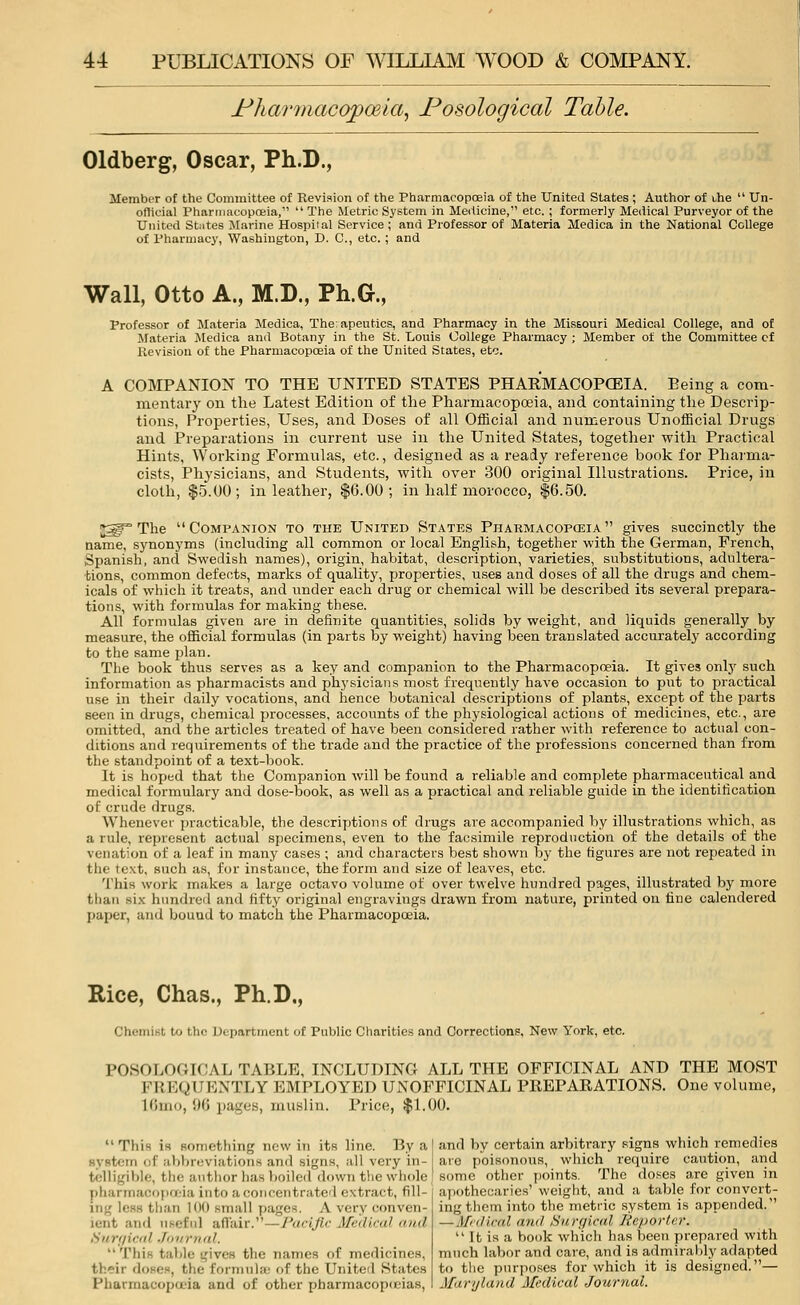 Nharmacopceia, Nosological Table. Oldberg, Oscar, Ph.D., Member of the Committee of Revision of the Pharmacopoeia of the United States ; Author of the  Un- official Pharmacopoeia,  The Metric System in Medicine, etc. ; formerly Medical Purveyor of the United Stiitea Marine Hospital Service ; and Professor of Materia Medica in the National College of Pharmacy, Washington, D. C, etc. ; and Wall, Otto A., M.D., Ph.G., Professor of Materia Medica, The: apeutics, and Pharmacy in the Missouri Medical College, and of Materia Medica and Botany in the St. Louis College Pharmacy ; Member of the Committee cf Revision of the Pharmacopoeia of the United States, etc. A COMPANION TO THE UNITED STATES PHARMACOPOEIA. Peing a com- mentary on the Latest Edition of the Pharmacopoeia, and containing the Descrip- tions, Properties, Uses, and Doses of all Official and numerous Unofficial Drugs and Preparations in current use in the United States, together with Practical Hints, Working Formulas, etc., designed as a ready reference book for Pharma- cists, Physicians, and Students, with over 300 original Illustrations. Price, in cloth, $5.00; in leather, $6.00; in half morocco, $6.50. jgp The Companion to the United States Pharmacopoeia gives succinctly the name, synonyms (including all common or local English, together with the German, French, Spanish, and Swedish names), origin, habitat, description, varieties, substitutions, adultera- tions, common defects, marks of quality, properties, uses and doses of all the drugs and chem- icals of which it treats, and under each drug or chemical will be described its several prepara- tions, with formulas for making these. All formulas given are in definite quantities, solids by weight, and liquids generally by measure, the official formulas (in parts by weight) having been translated accurately according to the same plan. The book thus serves as a key and companion to the Pharmacopoeia. It gives only such information as pharmacists and physicians most frequently have occasion to put to practical use in their daily vocations, and hence botanical descriptions of plants, except of the parts seen in drugs, chemical processes, accounts of the physiological actions of medicines, etc., are omitted, and the articles treated of have been considered rather with reference to actual con- ditions and requirements of the trade and the practice of the professions concerned than from the standpoint of a text-book. It is hoped that the Companion will be found a reliable and complete pharmaceutical and medical formulary and dose-book, as well as a practical and reliable guide in the identification of crude drugs. Whenever practicable, the descriptions of drugs are accompanied by illustrations which, as a rule, represent actual specimens, even to the facsimile reproduction of the details of the venation of a leaf in many cases ; and characters best shown by the figures are not repeated in the text, such as, for instance, the form and size of leaves, etc. This work makes a large octavo volume of over twelve hundred pages, illustrated by more than six hundred and fifty original engravings drawn from nature, printed on fine calendered paper, and bouud to match the Pharmacopoeia. Rice, Chas., Ph.D., Chemist to the Department of Public Charities and Corrections. New York, etc. POSOLOGICAL TABLE, INCLUDING ALL THE OFFICINAL AND THE MOST Ml KOI' KNTLY EMPLOYED UNOFFICINAL PREPARATIONS. One volume, L6mo, 96 pages, muslin. Price, $1.00.  This is something new in its line. By a J and by certain arbitrary signs which remedies of abbreviations and signs, all very in- are poisonous, which require caution, and telligible, the author bas boiled down the whole J some other points. The doses are given in pliarmu<:o|Hi'ia into a concentrated extract, fill j than 100 small pages, A very conven- md useful affair.—Pacific Medical and Surgical Journal. This table gives the names of medicines, their doses, the formulas of the United States Pharmacopoeia and of other pharmacopoeias, apothecaries' weight, and a table for convert- ing them into the metric system is appended. — Medical and Surgical Reporter.  It is a book which has been prepared with much labor and care, and is admirably adapted to tiie purposes for which it is designed.— Maryland Medical Journal.