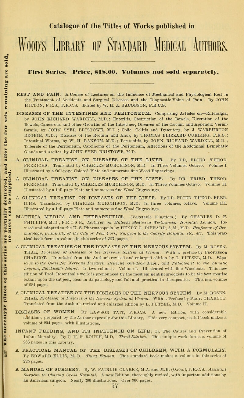 Wood's Library of Standard Medical Authors. First Series. Price, $18.00. Volumes not sold separately. REST AND PAIN. A Course of Lectures on the Influence of Mechanical and Physiological Rest in the Treatment of Accidents and Surgical Diseases and the Diagnostic Value of Pain. By JOHN HILTON, F.R.S., F.R.C.S. Edited by W. H. A. JACOBSON, P.R.C.S. DISEASES OF THE INTESTINES AND PERITONEUM. Comprising Articles on—Enteralgia, by JOHN RICHARD WARDELL, M.D.; Enteritis, Obstruction of the Bowels, Ulceration of the Bowels, Cancerous and other Growths of the Intestines, Diseases of the Caecum and Appendix Vermi- formis, by JOHN SYER BRISTOWE, M.D.; Colic, Colitis and Dysentery, by J. WARBURTON BEG-BIE, M.D. ; Diseases of the Rectum and Anus, by THOMAS BLIZZARD CURLING, F.R.S.; Intestinal Worms, by W. H. RANSOM, M.D. ; Peritonitis, by JOHN RICHARD WARDELL, M.D. ; Tubercle of the Peritoneum, Carcinoma ot the Peritoneum, Affections of the Abdominal Lymphatic Glands and Ascites, by JOHN SYER BRISTOWE, M.D. A CLINICAL TREATISE ON DISEASES OF THE LIVER. By DR. FRIED. THEOD. FRERICHS. Translated by CHARLES MURCHISON, M.D. In Three Volumes, Octavo. Volume I. Illustrated by a full-page Colored Plate and numerous fine Wood Engravings. A CLINICAL TREATISE ON DISEASES OF THE LIVER. By DR. FRIED. THEOD. FRERICHS. Translated by CHARLES MURCHISON, M.D. In Three Volumes Octavo. Volume II. Illustrated by a full pa?e Plate and numerous fine Wood Engravings. A CLINICAL TREATISE ON DISEASES OF THE LIVER. By DR. FRIED. THEOD. FRER- ICHS. Translated by CHARLES MURCHISON, M.D. In three volumes, octavo. Volume III. Illustrated by a full-page Plate and numerous fine Wood Engravings. MATERIA MEDICA AND THERAPEUTICS. (Vegetable Kingdom.) By CHARLES D. F. PHILLIPS, M.D., F.R.C.S.E., Lecturer on Materia Medico, at Westminster Hospital, London. Re- vised and adapted to the U. S. Pharmacopoeia by HENRY G. PIFFARD, A.M., M.D., Professor of Der- matology, University of the City of New York, Surgeon to the Charity Hospital, etc., etc. This prac- tical book forms a volume in this series of 327 pages. A CLINICAL TREATISE ON THE DISEASES OF THE NERVOUS SYSTEM. By M. ROSEN- THAL, Professor of Diseases of the Nervous System at Vienna. With a preface by Professor CHARCOT. Translated from the Author's revised and enlarged edition by L. PUTZEL, M.D., Piiys- icijintoihe Class for Nervous Diseases, Bellevue Out-door Dept., and Pathologist to the Lunatic Asylum, BlackweWs Island. In two volumes. Volume I. Illustrated with fine Woodcuts. This new edition of Prof. Rosenthal's work is pronounced by the most eminent neurologists to be the best treatise extant upon the subject, clear in its pathology and full and practical in therapeutics. This is a volume of SSI pages. A CLINICAL TREATISE ON THE DISEASES OF THE NERVOUS SYSTEM. By M. ROSEN THAL, Professor of Diseases of the Nervous System at Vienna. With a Preface by Prof. CHARCOT. Translated from the Author's revised and enlarged edition by L. PUTZEL, M.D. Volume II. DISEASES OF WOMEN. By LAWSON TAIT, F.R.C.S. A new Edition, with considerable additions, prepared by the Author expressly-for this Library. This very compact, useful book makes a volume of 204 pages, with illustrations. INFANT FEEDING, AND ITS INFLUENCE ON LIFE ; Or, The Causes and Prevention of Infant Mortality. By 0. H. F. ROUTH, M.D. Third Edition. This unique work forms a volume of 280 pages in this Library. A PRACTICAL MANUAL OF THE DISEASES OF CHILDREN, WITH A FORMULARY. By EDWARD ELLIS, M. D. Third Edition. This standard book makes a volume in this series of 225 pages. A MANUAL OF SURGERY. By W. FAIRLIE CLARKE, M.A.and M.B. (Oxon.), F.R.C.S., Assistant Surgeon to Charing Cross Hospital. A new Edition, thoroughly revised, with important additions by an American surgeon. Nearly 200 illustrations. Over 300 pages.