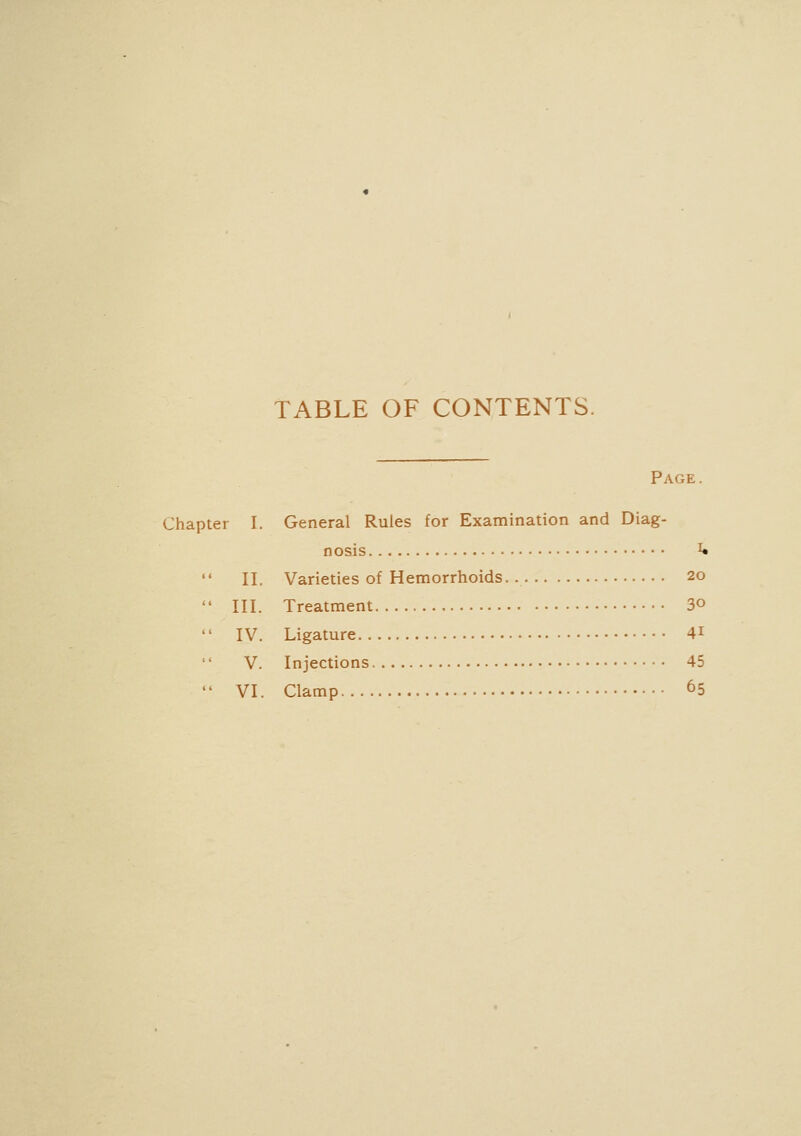 TABLE OF CONTENTS. Page. Chapter I. General Rules for Examination and Diag- nosis ^ II. Varieties of Hemorrhoids 20 III. Treatment 3° IV. Ligature 4i V. Injections 45 VI. Clamp 65