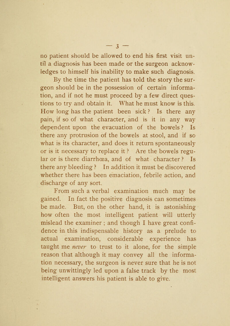 no patient should be allowed to end his first visit un- til a diagnosis has been made or the surgeon acknow- ledges to himself his inability to make such diagnosis. By the time the patient has told the story the sur- geon should be in the possession of certain informa- tion, and if not he must proceed by a few direct ques- tions to try and obtain it. What he must know is this. How long has the patient been sick ? Is there any pain, if so of what character, and is it in any way dependent upon the evacuation of the bowels ? Is there any protrusion of the bowels at stool, and if so what is its character, and does it return spontaneously or is it necessary to replace it ? Are the bowels regu- lar or is there diarrhoea, and of what character ? Is there any bleeding ? In addition it must be discovered whether there has been emaciation, febrile action, and discharge of any sort. From such a verbal examination much may be gained. In fact the positive diagnosis can sometimes be made. But, on the other hand, it is astonishing how often the most intelligent patient will utterly mislead the examiner; and though I have great confi- dence in this indispensable history as a prelude to actual examination, considerable experience has taught me never to trust to it alone, for the simple reason that although it may convey all the informa- tion necessary, the surgeon is never sure that he is not being unwittingly led upon a false track by the most intelligent answers his patient is able to give.