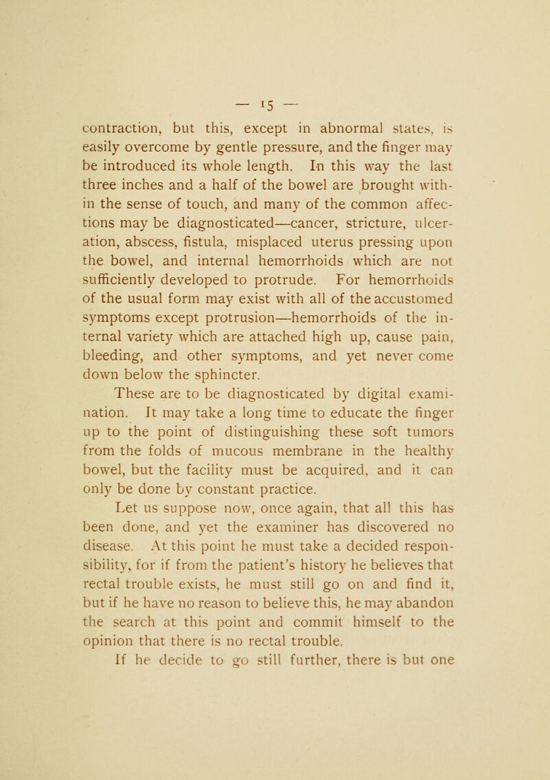 contraction, but this, except in abnormal states, is easily overcome by gentle pressure, and the finger may be introduced its whole length. In this way the last three inches and a half of the bowel are brought with- in the sense of touch, and many of the common affec- tions may be diagnosticated—cancer, stricture, ulcer- ation, abscess, fistula, misplaced uterus pressing upon the bowel, and internal hemorrhoids which are not sufficiently developed to protrude. For hemorrhoids of the usual form may exist with all of the accustomed symptoms except protrusion—hemorrhoids of the in- ternal variety which are attached high up, cause pain, bleeding, and other symptoms, and yet never come down below the sphincter. These are to be diagnosticated by digital exami- nation. It may take a long time to educate the finger up to the point of distinguishing these soft tumors from the folds of mucous membrane in the healthy bowel, but the facility must be acquired, and it can only be done by constant practice. Let us suppose now, once again, that all this has been done, and yet the examiner has discovered no disease. At this point he must take a decided respon- sibility, for if from the patient's history he believes that rectal trouble exists, he must still go on and find it, but if he have no reason to believe this, he may abandon the search at this point and commit himself to the opinion that there is no rectal trouble. If he decide to go still further, there is but one