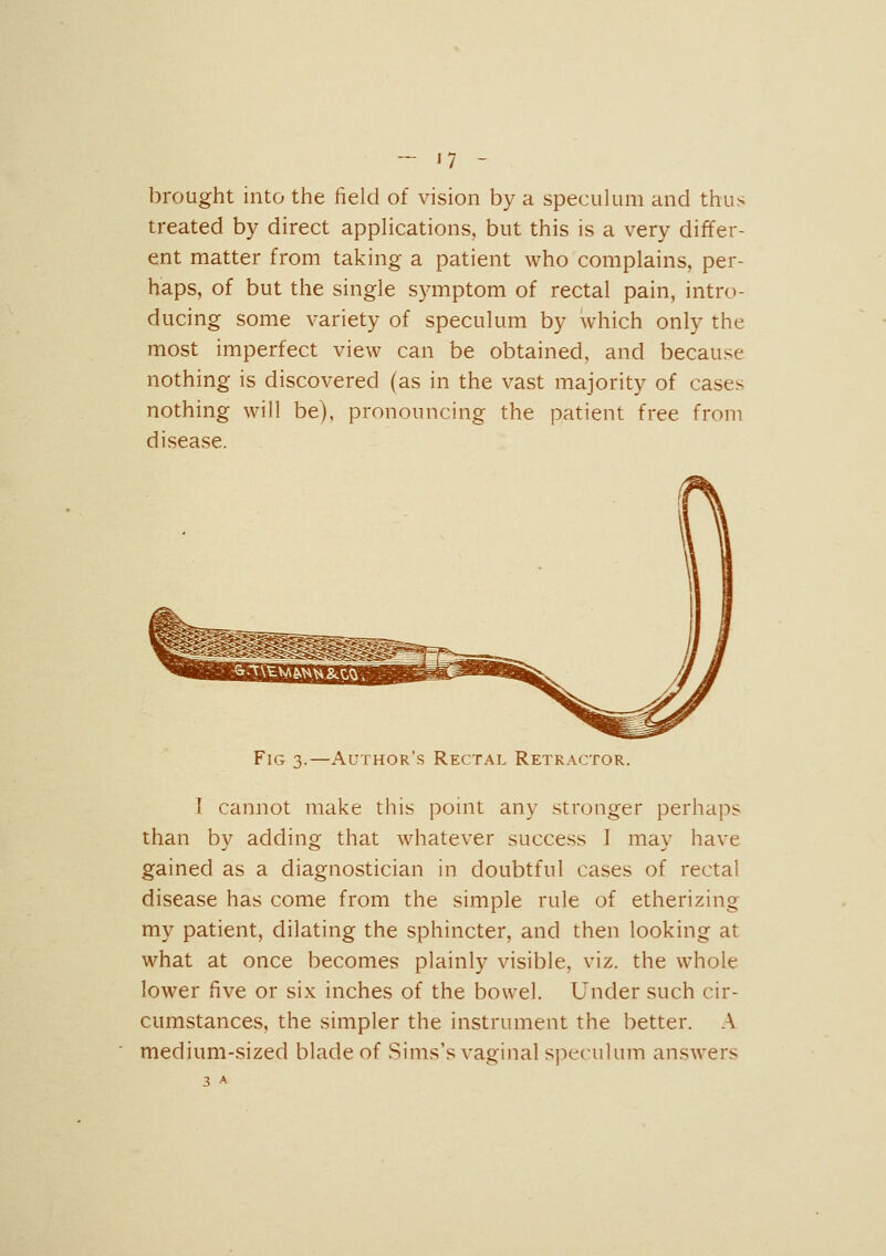 brought into the field of vision by a speculum and thus treated by direct applications, but this is a very differ- ent matter from taking a patient who complains, per- haps, of but the single symptom of rectal pain, intro- ducing some variety of speculum by which only the most imperfect view can be obtained, and because nothing is discovered (as in the vast majority of cases nothing will be), pronouncing the patient free from disease. Fig 3.—Author's Rectal Retractor. I cannot make this ponit any stronger perhaps than by adding that whatever success I may have gained as a diagnostician in doubtful cases of rectal disease has come from the simple rule of etherizing my patient, dilating the sphincter, and then looking at what at once becomes plainly visible, viz. the whole lower five or six inches of the bowel. Under such cir- cumstances, the simpler the instrument the better. A medium-sized blade of Sims's vaginal speculum answers 3 A