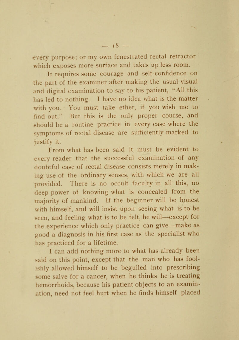 ■every purpose: or my own fenestrated rectal retractor which exposes more surface and takes up less room. It requires some courage and self-confidence on the part of the examiner after making the usual visual iind digital examination to say to his patient, All this has led to nothing. I have no idea what is the matter with you. Vou must take ether, if you wish me to find out.' But this is the only proper course, and should be a routine practice in every case where the svmptoms of rectal disease are sufficiently marked to justify it. From what has been said it must be evident to every reader that the successful examination of any doubtful case of rectal disease consists merely in mak- mg use of the ordinary senses, with which we are all provided. There is no occult faculty in all this, no <kep power of knowing w^hat is concealed from the majority of mankind. If the beginner will be honest with himself, and will insist upon seeing what is to be seen, and feeling what is to be felt, he will—except for the experience which only practice can give—make as good a diagnosis in his first case as the specialist who has practiced for a lifetime. I can add nothing more to what has already been said on this point, except that the man who has fool- ishly allowed himself to be beguiled into prescribing some salve for a cancer, when he thinks he is treating hemorrhoids, because his patient objects to an examin- iition, need not feel hurt when he finds himself placed
