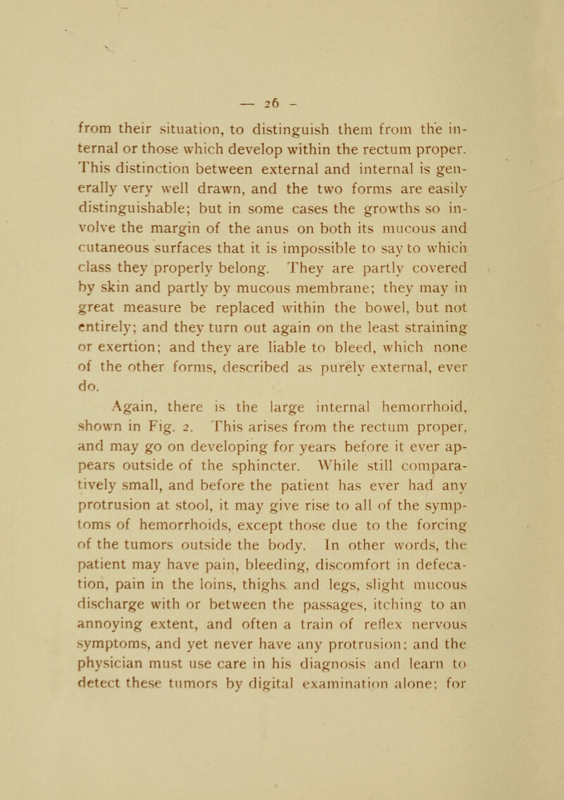 from their situation, to distinguish them from the in- ternal or those which develop within the rectum proper. This distinction between external and internal is gen- erally very well drawn, and the two forms are easily distinguishable; but in some cases the growths so in- volve the margin of the anus on both its mucous and cutaneous surfaces that it is impossible to say to which class they properly belong. They are partly covered by skin and partly by mucous membrane; they may in great measure be replaced within the bowel, but not entirely; and they turn out again on the least straining or exertion; and they are liable to bleed, which none of the other forms, described as purelv external, ever do. Again, there is the large internal hemorrhoid, shown in Fig. 2. This arises from the rectum proper, and may go on developing for years before it ever ap- pears outside of the sphincter. While still c(M'npara- tively small, and before the patient has ever had any protrusion at stool, it may give rise to all of the symp- toms of hemorrhoids, except those due to the forcing of the tumors outside the body. In other words, the patient may have pain, bleeding, discomfort in defeca- tion, pain in the loins, thighs and legs, slight mucous discharge with or between the passages, itching to an annoying extent, and often a train of reflex nervous .symptoms, and yet never have any protrusion; and the physician must use care in his diagnosis and learn to detect these tumors by digital examination alone; for