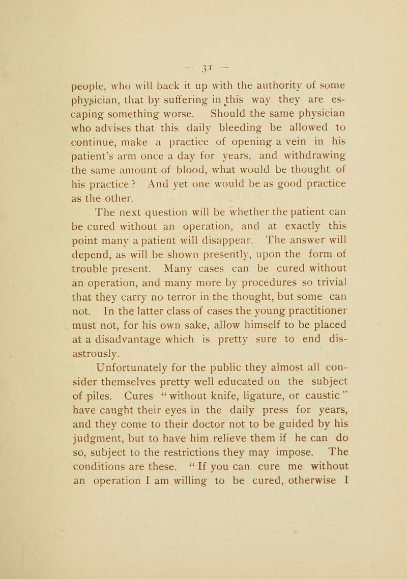 people, who will back it up with the authority of some physician, that by suffering in Uiis way they are es- caping something worse. Should the same physician who advises that this daily bleeding be allowed to continue, make a practice of opening a vein in his patient's arm once a day for years, and withdrawing the same amount of blood, what would be thought of his practice ? And yet one would be as good practice as the other. The iiext question will be whether the patient can be cured without an operation, and at exactly this point many a patient will disappear. The answer will depend, as will be shown presently, upon the form of trouble present. Many cases can be cured without an operation, and many more by procedures so trivial that they carry no terror in the thought, but some can not. In the latter class of cases the young practitioner must not, for his own sake, allow himself to be placed at a disadvantage which is pretty sure to end dis- astrously. Unfortunately for the public they almost all con- sider themselves pretty well educated on the subject of piles. Cures without knife, ligature, or caustic have caught their eyes in the daily press for years, and they come to their doctor not to be guided by his judgment, but to have him relieve them if he can do so, subject to the restrictions they may impose. The conditions are these. If you can cure me without an operation I am willing to be cured, otherwise I