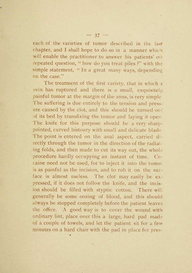 each of the varieties of tumor described in the last chapter, and I shall hope to do so in a manner whicU will enable the practitioner to answer his patients' o?> repeated question, '* how do you treat piles ? with the simple statement, '' In a great many ways, depending on the case. The treatment of the first variety, that in which j vein has ruptured and there is a small, exquisitely; painful tumor at the margin of the anus, is very simple The suffering is due entirely to the tension and press- ure caused by the clot, and this should be turned ou: of its bed by transfixing the tumor and laying it opei; The knife for this purpose should be a very sharp- pointed, curved bistoury with small and delicate blade. The point is entered on the anal aspect, carried di- rectly through the tumor in the direction of the radiat- ing folds, and then made to cut its way out, the whole procedure hardly occupying an instant of time. Co- caine need not be used, for to inject it into the tumc. is as painful as the incision, and to rub it on the sur- face is almost useless. The clot may easily be ex- pressed, if it does not follow the knife, and the incis- ion should be filled with styptic cotton. There will generally be some oozing of blood, and this shouhi always be stopped completely before the patient leave:-i the office. A good way is to cover the wound with ordinary lint, place over this a large, hard pad made of a couple of towels, and let the patient sit for a fev/ minutes on a hard chair with the pad in place for pres-
