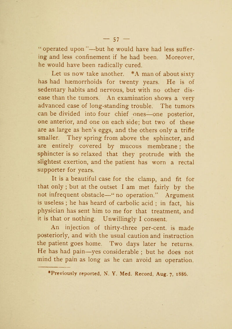 ''operated upon—but he would have had less suffer- ing and less confinement if he had been. Moreover, he would have been radically cured. Let us now take another. *A man of about sixty has had hsemorrhoids for twenty years. He is of sedentary habits and nervous, but with no other dis- ease than the tumors. An examination shows a very advanced case of long-standing trouble. The tumors can be divided into four chief ones—one posterior, one anterior, and one on each side; but two of these are as large as hen's eggs, and the others only a trifle smaller They spring from above the sphincter, and are entirely covered by mucous membrane; the sphincter is so relaxed that they protrude with the slightest exertion, and the patient has worn a rectal supporter for years. It is a beautiful case for the clamp, and fit for that only ; but at the outset I am met fairly by the not infrequent obstacle—''no operation. Argument is useless ; he has heard of carbolic acid ; in fact, his physician has sent him to me for that treatment, and it is that or nothing. Unwillingly I consent. An injection of thirty-three per-cent. is made posteriorly, and with the usual caution and instruction the patient goes home. Two days later he returns. He has had pain—yes considerable ; but he does not mind the pain as long as he can avoid an operation. ♦Previously reported, N. Y. Med. Record, Aug. 7, 1S86.