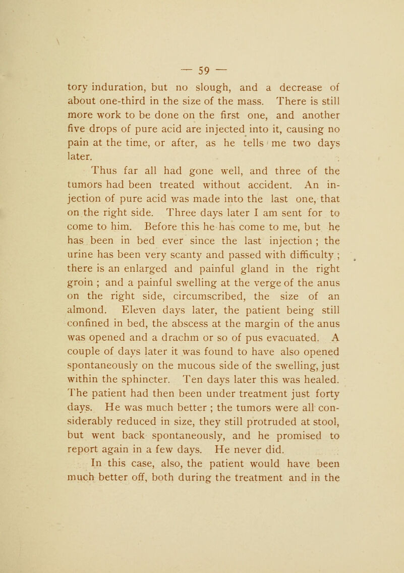 tory induration, but no slough, and a decrease of about one-third in the size of the mass. There is still more work to be done on the first one, and another five drops of pure acid are injected into it, causing no pain at the time, or after, as he tells me two days later. Thus far all had gone well, and three of the tumors had been treated without accident. An in- jection of pure acid v/as made into the last one, that on the right side. Three days later I am sent for to come to him. Before this he has come to me, but he has. been in bed ever since the last injection; the urine has been very scanty and passed with difficulty ; there is an enlarged and painful gland in the right groin ; and a painful swelling at the verge of the anus on the right side, circumscribed, the size of an almond. Eleven days later, the patient being still confined in bed, the abscess at the margin of the anus was opened and a drachm or so of pus evacuated. A couple of days later it was found to have also opened spontaneously on the mucous side of the swelling, just within the sphincter. Ten days later this was healed. The patient had then been under treatment just forty days. He was much better ; the tumors were all con- siderably reduced in size, they still protruded at stool, but went back spontaneously, and he promised to report again in a few days. He never did. In this case, also, the patient would have been much better off, both during the treatment and in the