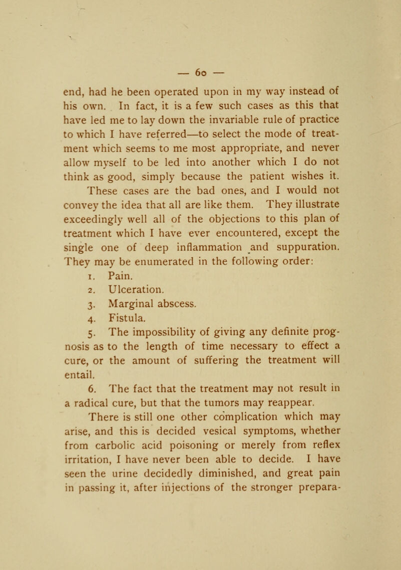 end, had he been operated upon in my way instead of his own. In fact, it is a few such cases as this that have led me to lay down the invariable rule of practice to which I have referred—to select the mode of treat- ment which seems to me most appropriate, and never allow myself to be led into another which I do not think as good, simply because the patient wishes it. These cases are the bad ones, and I would not convey the idea that all are like them. They illustrate exceedingly well all of the objections to this plan of treatment which I have ever encountered, except the single one of deep inflammation and suppuration. They may be enumerated in the following order: 1. Pain. 2. Ulceration. 3. Marginal abscess. 4. Fistula. 5. The impossibility of giving any definite prog- nosis as to the length of time necessary to effect a cure, or the amount of suffering the treatment will entail. 6. The fact that the treatment may not result in a radical cure, but that the tumors may reappear. There is still one other complication which may arise, and this is decided vesical symptoms, whether from carbolic acid poisoning or merely from reflex irritation, I have never been able to decide. I have seen the urine decidedly diminished, and great pain in passing it, after injections of the stronger prepara-