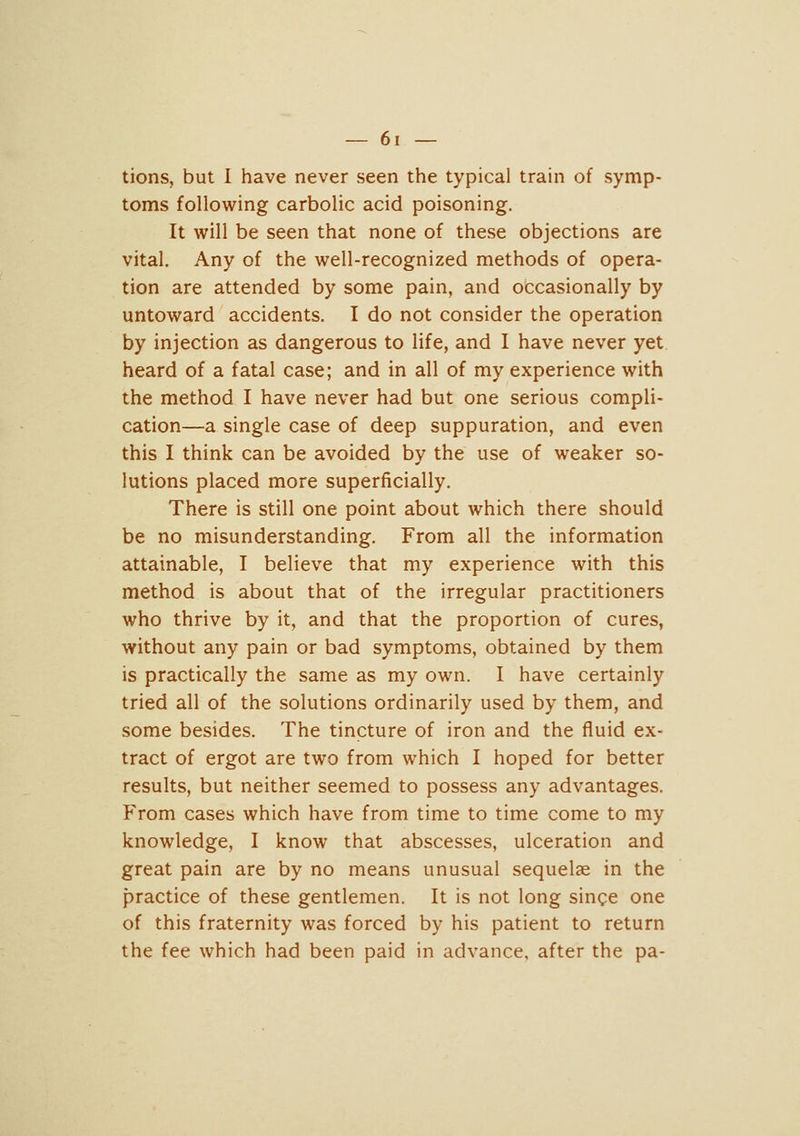 tions, but I have never seen the typical train of symp- toms following carbolic acid poisoning. It will be seen that none of these objections are vital. Any of the well-recognized methods of opera- tion are attended by some pain, and occasionally by untoward accidents. I do not consider the operation by injection as dangerous to life, and 1 have never yet heard of a fatal case; and in all of my experience with the method I have never had but one serious compli- cation—a single case of deep suppuration, and even this I think can be avoided by the use of weaker so- lutions placed more superficially. There is still one point about which there should be no misunderstanding. From all the information attainable, I believe that my experience with this method is about that of the irregular practitioners who thrive by it, and that the proportion of cures, without any pain or bad symptoms, obtained by them is practically the same as my own. I have certainly tried all of the solutions ordinarily used by them, and some besides. The tincture of iron and the fluid ex- tract of ergot are two from which I hoped for better results, but neither seemed to possess any advantages. From cases which have from time to time come to my knowledge, I know that abscesses, ulceration and great pain are by no means unusual sequelae in the practice of these gentlemen. It is not long singe one of this fraternity was forced by his patient to return the fee which had been paid in advance, after the pa-