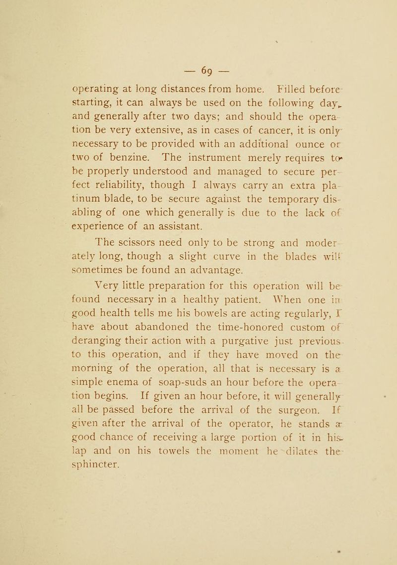 -69 - operating at long distances from home. Filled before- starting, it can always be used on the following day». and generally after two days; and should the opera tion be very extensive, as in cases of cancer, it is only- necessary to be provided with an additional ounce or two of benzine. The instrument merely requires to be properly understood and managed to secure per- fect reliability, though I always carry an extra pla tinum blade, to be secure against the temporary dis- abling of one which generally is due to the lack of experience of an assistant. The scissors need only to be strong and moder ately long, though a slight curve in the blades wiU sometimes be found an advantage. Very little preparation for this operation will be found necessary in a healthy patient. When one in good health tells me his bowels are acting regularly, Y have about abandoned the time-honored custom of deranging their action with a purgative just previous to this operation, and if they have moved on the morning of the operation, all that is necessary is a simple enema of soap-suds an hour before the opera tion begins. If given an hour before, it will generally all be passed before the arrival of the surgeon. Ir given after the arrival of the operator, he stands a- good chance of receiving a large portion of it in his- lap and on his towels the moment he dilates the- sphincter.
