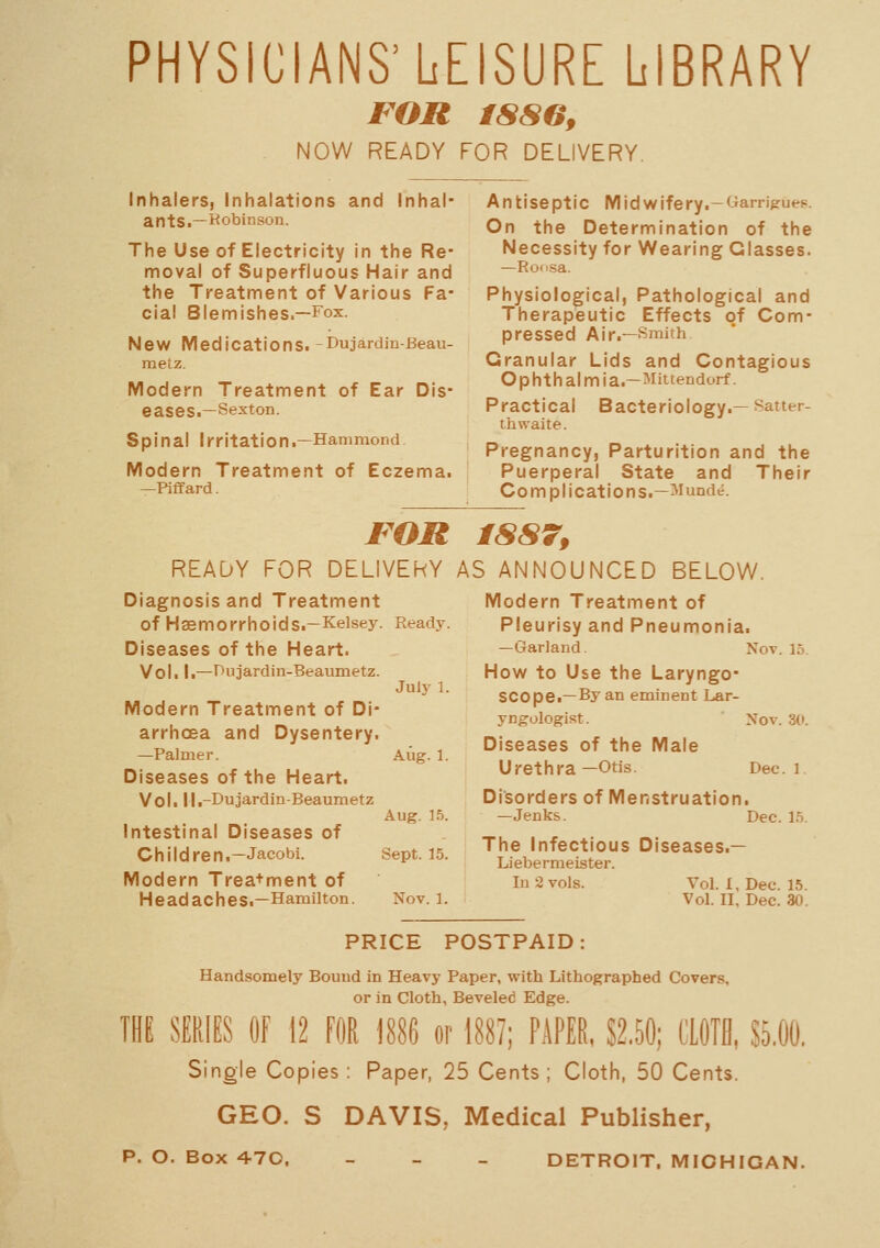 PHYSICIANS'LEISURE LIBRARY FOR iSSGf NOW READY FOR DELIVERY. Inhalers, Inhalations and Inhal- ants ■—•Robinson. The Use of Electricity in the Re- moval of Superfluous Hair and the Treatment of Various Fa- cial Blemishes.—Fox. New Medications.-Dujardin-Eeau- meLz. Modern Treatment of Ear Dis- eases.—Sexton. Spinal Irritation.—Hammond Modern Treatment of Eczema. —Piffard. Antiseptic Midwifery.-yarriprue^. On the Determination of the Necessity for Wearing Glasses. —Ro'isa. Physiological, Pathological and Therapeutic Effects of Com- pressed Air.—Smith Granular Lids and Contagious Ophthalmia.—Mittendorf. Practical Bacteriology.—Satter- thwaite. Pregnancy, Parturition and the Puerperal State and Their Complications.—^lunde. FOR READY FOR DELIVERY Diagnosis and Treatment of Haemorrhoids.—Kelsey. Ready. Diseases of the Heart. Vol. I.—Hujardin-Beaumetz. Modern Treatment of Di- arrhoea and Dysentery. —Palmer. Diseases of the Heart. Vol. Ij.-Dujardin-Beaumetz Intestinal Diseases of Children.—Jacobi. Modern Trea+ment of Headaches.—Hamilton. July 1. Aug. 1. Aug. 15. Sept. 15. Nov. 1. 1SS79 AS ANNOUNCED BELOW. Modern Treatment of Pleurisy and Pneumonia. —Garland. Not. 15. How to Use the Laryngo- scope.-By an eminent Lar- yngologist. Nov. 30. Diseases of the Male Urethra —Otis. Dec. 1 Disorders of Menstruation. —Jenks. Dec. 15. The Infectious Diseases.— Liebermeister. In 2 vols. Vol. I, Dec. 15. Vol. II, Dec. 30. PRICE POSTPAID: Handsomely Bound in Heavy Paper, with Lithographed Covers, or in Cloth, Beveled Edge. m SERIES Of 12 FOR \m or 188?; PAPER, S2.50; L'LOTB, S5.00. Single Copies : Paper, 25 Cents ; Cloth, 50 Cents. GEO. S DAVIS, Medical Publisher, p. O. Box 470, _ - - DETROIT. MICHIGAN.