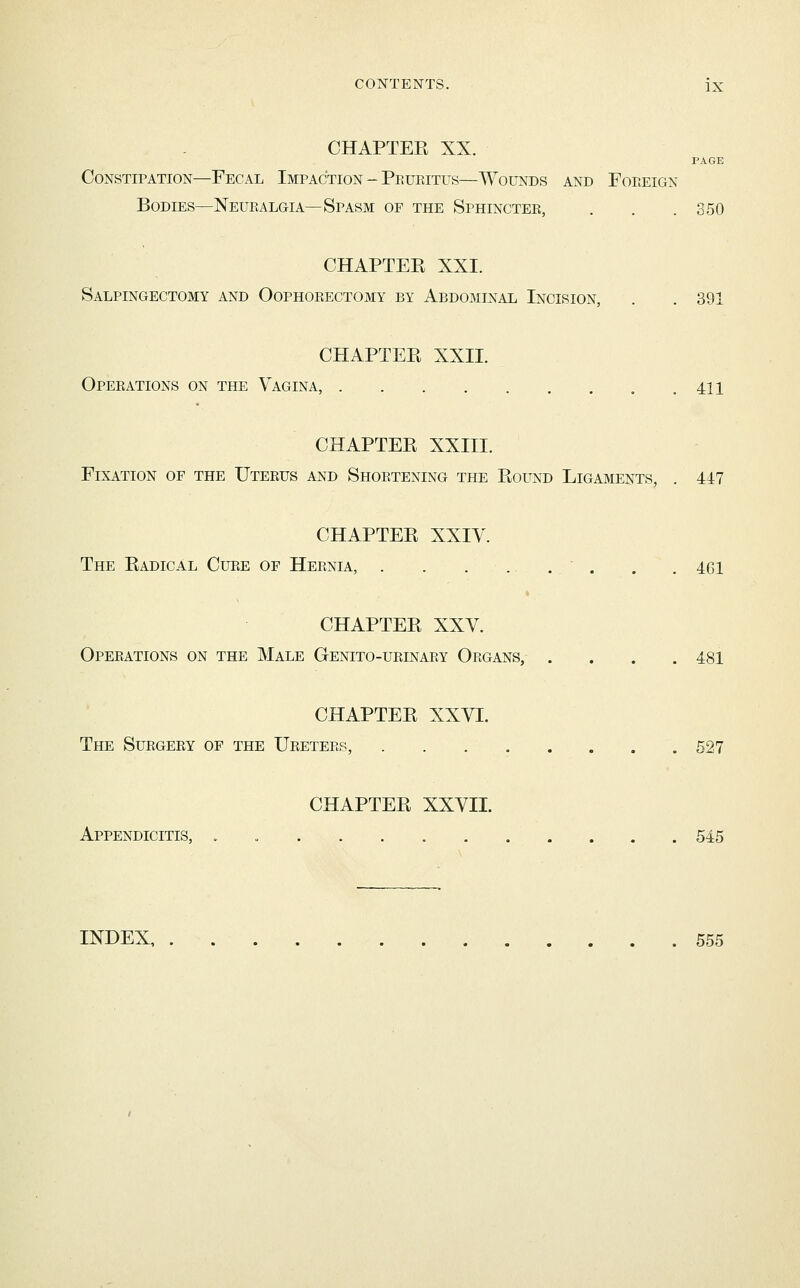CHAPTEE XX. PAGE Constipation—Fecal Impaction-Peuritus—Wounds and Foreign Bodies—Neuralgia—Spasm of the Sphincter, . . . 350 CHAPTEE XXI. Salpingectomy and Oophorectomy by Abdominal Incision, . . 391 CHAPTER XXII. Operations on the Vagina, 411 CHAPTEE XXIII. Fixation of the Uterus and Shortening the Eound Ligaments, . 447 CHAPTEE XXIV. The Eadical Cure of Hernia, . . .... . . 461 CHAPTEE XXV. Operations on the Male Genito-urinary Organs, .... 481 CHAPTEE XXVI. The Surgery of the Ureters, 527 CHAPTEE XXVII. Appendicitis, . 545 INDEX, 555