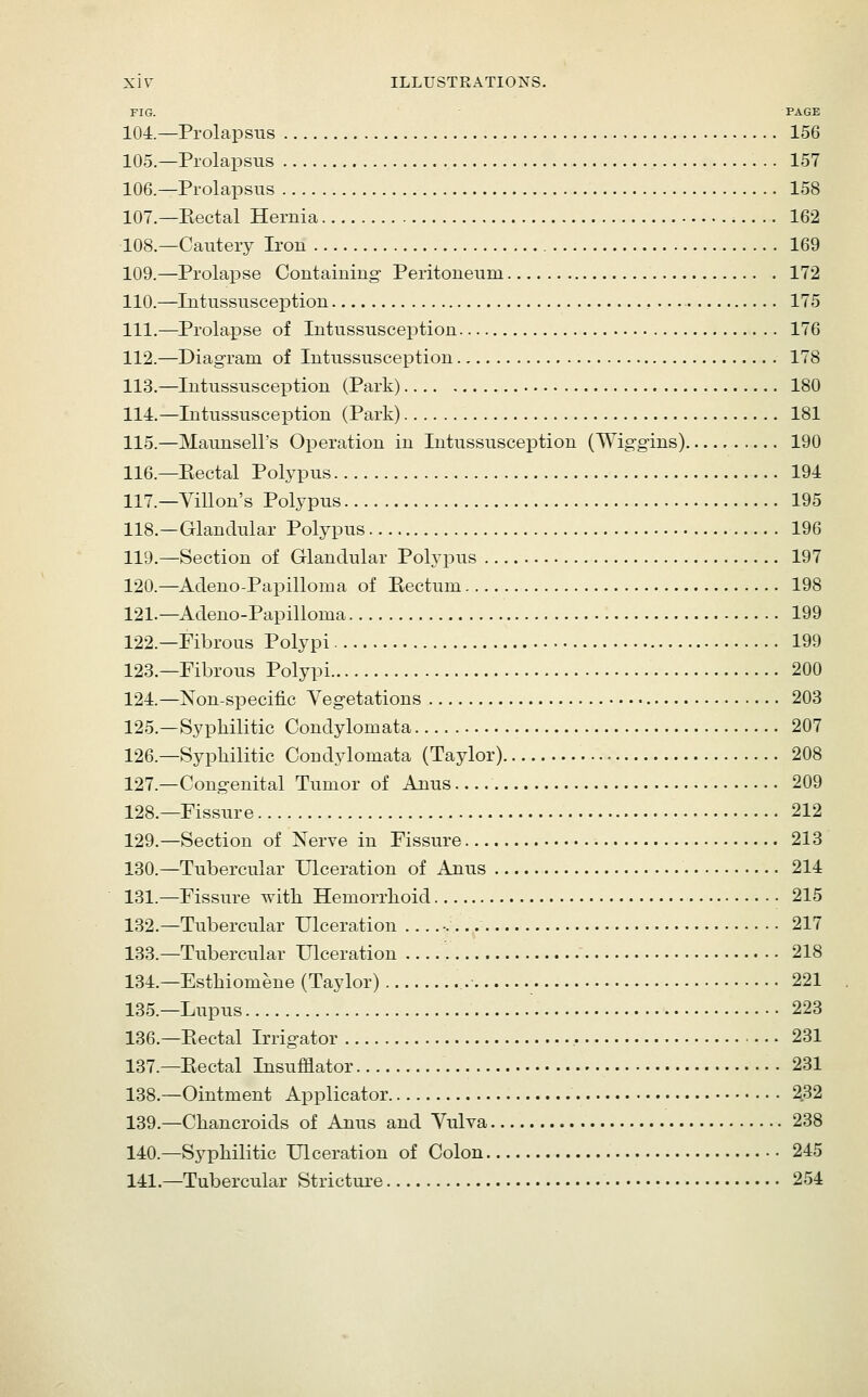 FIG. PAGE 104.—Prolapsus 156 105.—Prolapsus 157 106.—Prolapsus 158 107.—Eectal Hernia 162 108.—Cauterj- Iron 169 109.—ProlaiDse Containing- Peritoneum 172 110.—Intussusception — 175 111.—Prolapse of Intussusception 176 112.—Diagram of Intussusception 178 113.—Intussusception (Park) 180 114.—Intussusception (Park) 181 115.—Maunsell's Operation in Intussusception (Wig-gins) 190 116.—Eectal Polypus 194 117.—Villon's Polypus 195 118.—Glandular Polypus 196 119.—Section of Glandular Polypus 197 120.—Adeno-Papilloma of Rectum 198 121.—Adeno-Papilloma 199 122.—Fibrous Polypi 199 123.—Fibrous Polypi 200 124.—Non-sj)ecific Vegetations 203 125.—Syphilitic Condylomata 207 126.—Syphilitic Condylomata (Taylor) 208 127.—Congenital Tumor of Anus 209 128.—Fissure 212 129.—Section of Xerve in Fissure 213 130.—Tubercular Ulceration of Anus 214 131.—Fissure -with Hemorrhoid 215 132.—Tubercular Ulceration ■ 217 133.—Tubercular Ulceration 218 134.—Esthiomene (Taylor) 221 135.—Lupus 223 136.—Rectal Irrigator 231 137.—Rectal Insufflator 231 138.—Ointment Applicator 232 139.—Chancroids of Anus and Vulva 238 140.—Syphilitic Ulceration of Colon 245 141.—Tubercular Stricture 254