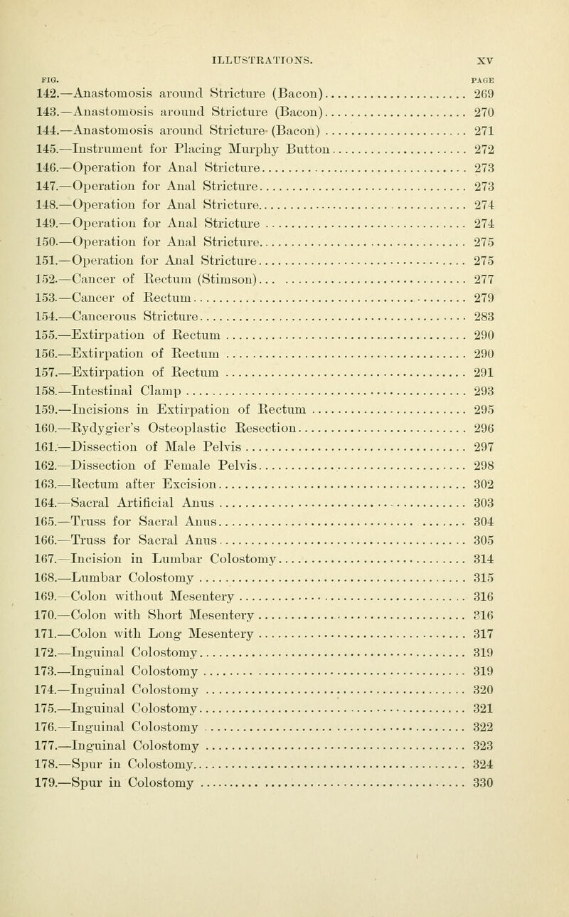 FIG. PAGE 142.—Anastomosis around Stricture (Bacon) 269 143.—Anastomosis around Stricture (Bacon) 270 144.—Anastomosis around Stricture- (Bacon) 271 145.—Instrument for Placing Murpliy Button 272 146.—Operation for Anal Stricture 273 147.—Operation for Anal Stricture 273 148.—Operation for Anal Stricture 274 149.—Operation for Anal Stricture 274 150.—Operation for Anal Stricture 275 151.—Operation for Anal Stricture 275 152.—Cancer of Rectum (Stimson) 277 153.—Cancer of Rectum 279 154.—Cancerous Stricture 283 155.—Extirpation of Rectum 290 156.—Extirpation of Rectum 290 157.—Extirpation of Rectum 291 158.—Intestinal Clamp 293 159.—Incisions in Extirpation of Rectum 295 160.—Rydygier's Osteoplastic Resection 296 161.—Dissection of Male Pelvis 297 162.—Dissection of Female Pelvis 298 163.—Rectum after Excision 302 164.—Sacral Artificial Anus 303 165.—Truss for Sacral Anus 304 166.—Truss for Sacral Anus 305 167.—Incision in Lumbar Colostomy 314 168.—Lumbar Colostomy 315 169.—Colon without Mesentery 316 170.—Colon with Short Mesentery 816 171.—Colon with Long Mesentery 317 172.—Inguinal Colostomy 319 173.—Inguinal Colostomy 319 174.—Inguinal Colostomy 320 175.—Inguinal Colostomy 321 176.—Inguinal Colostomy 322 177.—Inguinal Colostomy 323 178.—Spur in Colostomy 324 179.—Spur in Colostomy 330