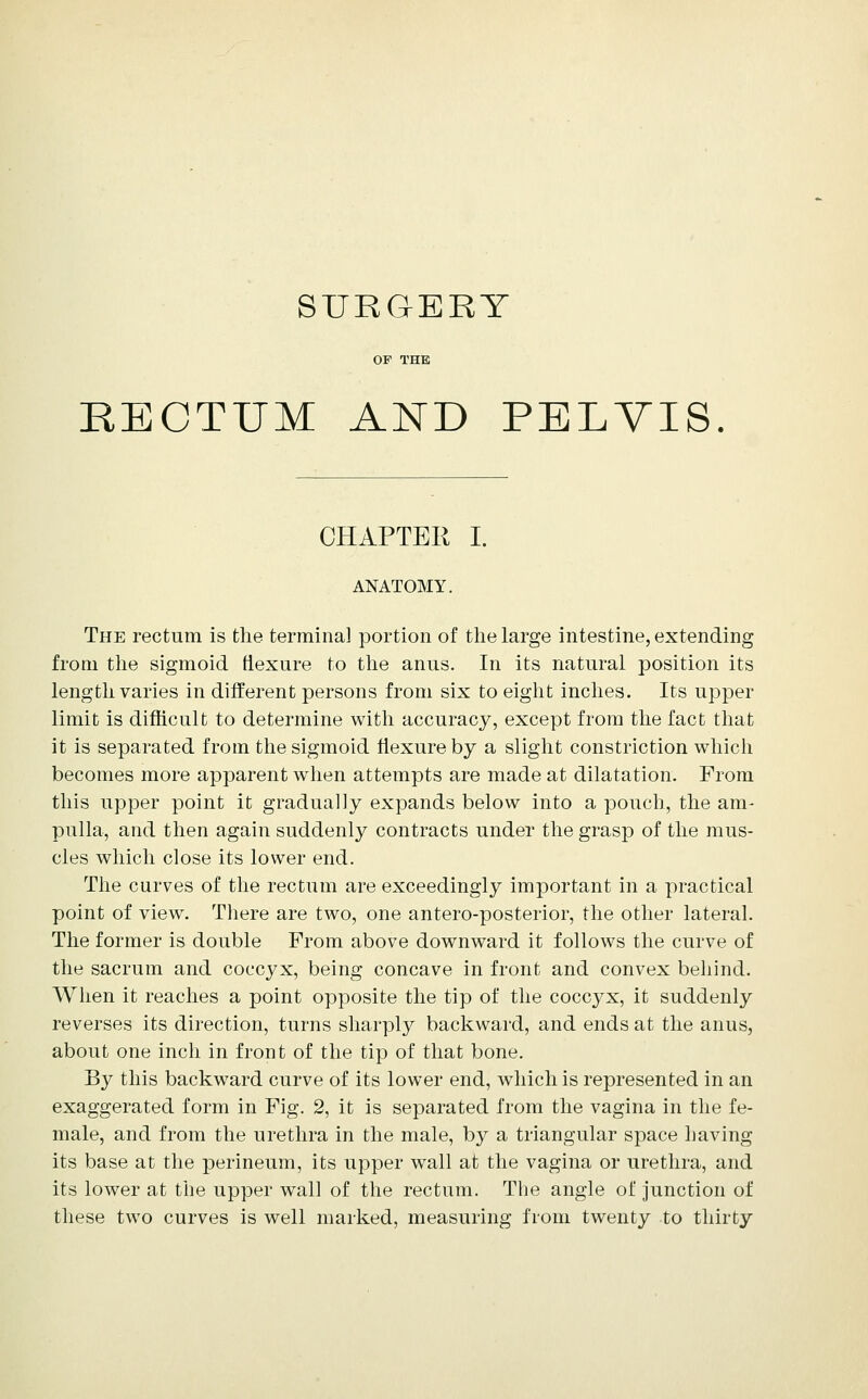 SURGERY OP THE RECTUM AND PELVIS. CHAPTER I. ANATOMY. The rectum is the terminal portion of tlie large intestine, extending from the sigmoid ftexure to tlie anus. In its natural position its length varies in different persons from six to eight inches. Its upper limit is difhcult to determine with accuracy, except from the fact that it is separated from the sigmoid flexure by a slight constriction whicli becomes more apparent when attempts are made at dilatation. From this upper point it gradually expands below into a pouch, the am- pulla, and then again suddenly contracts under the grasp of the mus- cles which close its lower end. The curves of the rectum are exceedingly important in a practical point of view. There are two, one antero-posterior, the other lateral. The former is double From above downward it follows the curve of the sacrum and coccyx, being concave in front and convex behind. When it reaches a point opposite the tip of the coccyx, it suddenly reverses its direction, turns sharply backward, and ends at the anus, about one inch in front of the tip of that bone. By this backward curve of its lower end, w^iich is represented in an exaggerated form in Fig. 2, it is separated from the vagina in the fe- male, and from the urethra in the male, by a triangular space having its base at tlie perineum, its upper wall at the vagina or urethra, and its lower at the upper wall of the rectum. The angle of junction of these two curves is well marked, measuring from twenty to thirty