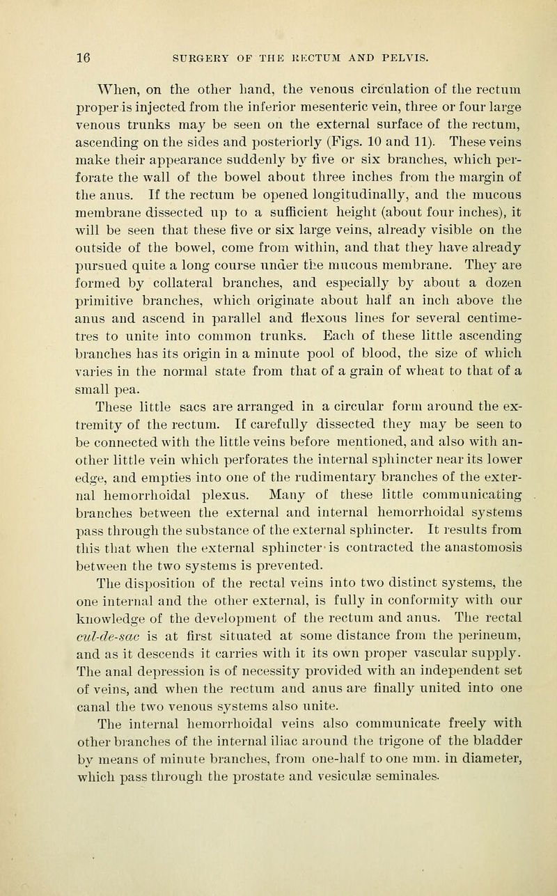 When, on the other hand, the venous circulation of the rectum proper-is injected from the inferior mesenteric vein, three or four large venous trunks may be seen on the external surface of the rectum, ascending on the sides and posteriorly (Figs. 10 and 11). These veins make their appearance suddenly by five or six branches, which per- forate the wall of the bowel about three inches from the margin of the anus. If the rectum be opened longitudinally, and the mucous membrane dissected up to a sufficient height (about four inches), it will be seen that these five or six large veins, already visible on the outside of the bowel, come from within, and that they have already pursued quite a long course under the mucous membrane. They are formed by collateral branches, and especially by about a dozen primitive branches, which originate about half an inch above the anus and ascend in parallel and Hexous lines for several centime- tres to unite into common trunks. Each of these little ascending branches has its origin in a minute pool of blood, the size of which varies in the normal state from that of a grain of wheat to that of a small pea. These little sacs are arranged in a circular form around the ex- tremity of the rectum. If carefully dissected they may be seen to be connected with the little veins before mentioned, and also with an- other little vein which perforates the internal sphincter near its lower edge, and empties into one of the rudimentary branches of the exter- nal hemorrhoidal plexus. Many of these little communicating branches between the external and internal hemorrhoidal systems pass through the substance of the external sphincter. It results from this that when the external sphincter-is contracted the anastomosis between the two systems is prevented. The disposition of the rectal veins into two distinct systems, the one internal and the other external, is fully in conformity with our knowledge of the development of the rectum and anus. The rectal cul-de-sac is at first situated at some distance from the perineum, and as it descends it carries with it its own proper vascular supply. The anal depression is of necessity provided with an independent set of veins, and when the rectum and anus are finally united into one canal the two venous systems also unite. The internal hemorrhoidal veins also communicate freely with other branches of the internal iliac around the trigone of the bladder by means of minute branches, from one-half to one mm. in diameter, which pass through the prostate and vesiculse seminales.