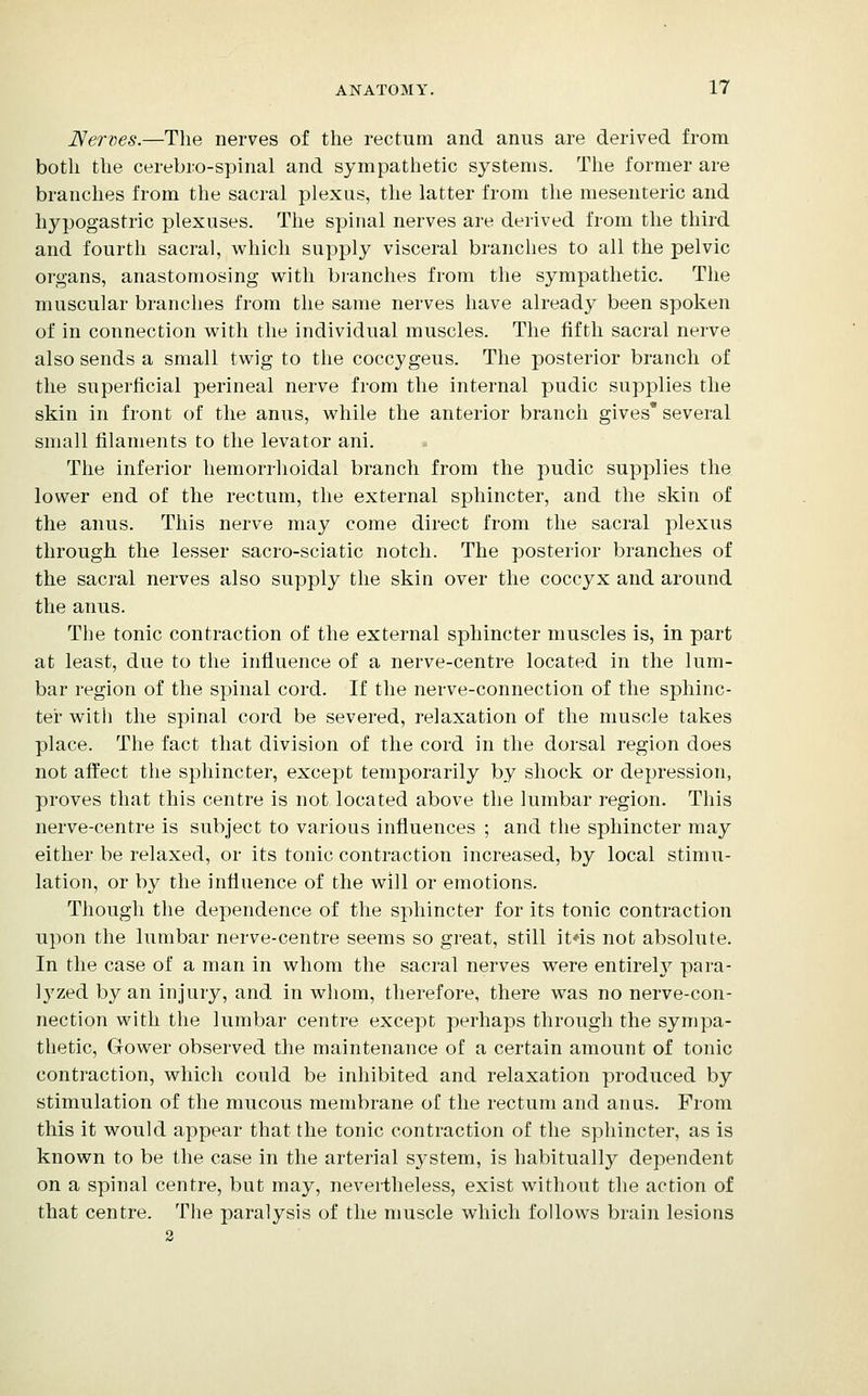 JSerxies.—The nerves of the rectum and anus are derived from botli the cerebro-spinal and sympathetic systems. The former are branches from the sacral plexus, the latter from the mesenteric and hypogastric plexuses. The spinal nerves are derived from the third and fourth sacral, which supply visceral branches to all the pelvic organs, anastomosing v^^ith branches from the sympathetic. The muscular branches from the same nerves have already been spoken of in connection with the individual muscles. The fifth sacral nerve also sends a small twig to the coccygeus. The posterior branch of the superficial perineal nerve from the internal pudic supplies the skin in front of the anus, while the anterior branch gives* several small filaments to the levator ani. The inferior hemorrhoidal branch from the pudic supplies the lower end of the rectum, the external sphincter, and the skin of the anus. This nerve may come direct from the sacral plexus through the lesser sacro-sciatic notch. The posterior branches of the sacral nerves also supply the skin over the coccyx and around tlie anus. The tonic contraction of the external sphincter muscles is, in part at least, due to the influence of a nerve-centre located in the lum- bar region of the spinal cord. If the nerve-connection of the sphinc- ter with the spinal cord be severed, relaxation of the muscle takes place. The fact that division of the cord in the dorsal region does not affect the sphincter, except temporarily by shock or depression, proves that this centre is not located above the lumbar region. This nerve-centre is subject to various influences ; and the sphincter may either be relaxed, or its tonic contraction increased, by local stimu- lation, or by the influence of the will or emotions. Though the dependence of the sphincter for its tonic contraction upon the lumbar nerve-centre seems so great, still it4s not absolute. In the case of a man in whom the sacral nerves were entireh^ para- lyzed by an injury, and in whom, therefore, there was no nerve-con- nection with the lumbar centre except perhaps through the sympa- thetic, Gower observed the maintenance of a certain amount of tonic contraction, which could be inhibited and relaxation produced by stimulation of the mucous membrane of the rectum and anus. From this it would appear that the tonic contraction of the sphincter, as is known to be the case in the arterial system, is habitually dependent on a spinal centre, but may, nevertheless, exist without the action of that centre. The paralysis of the muscle which follows brain lesions