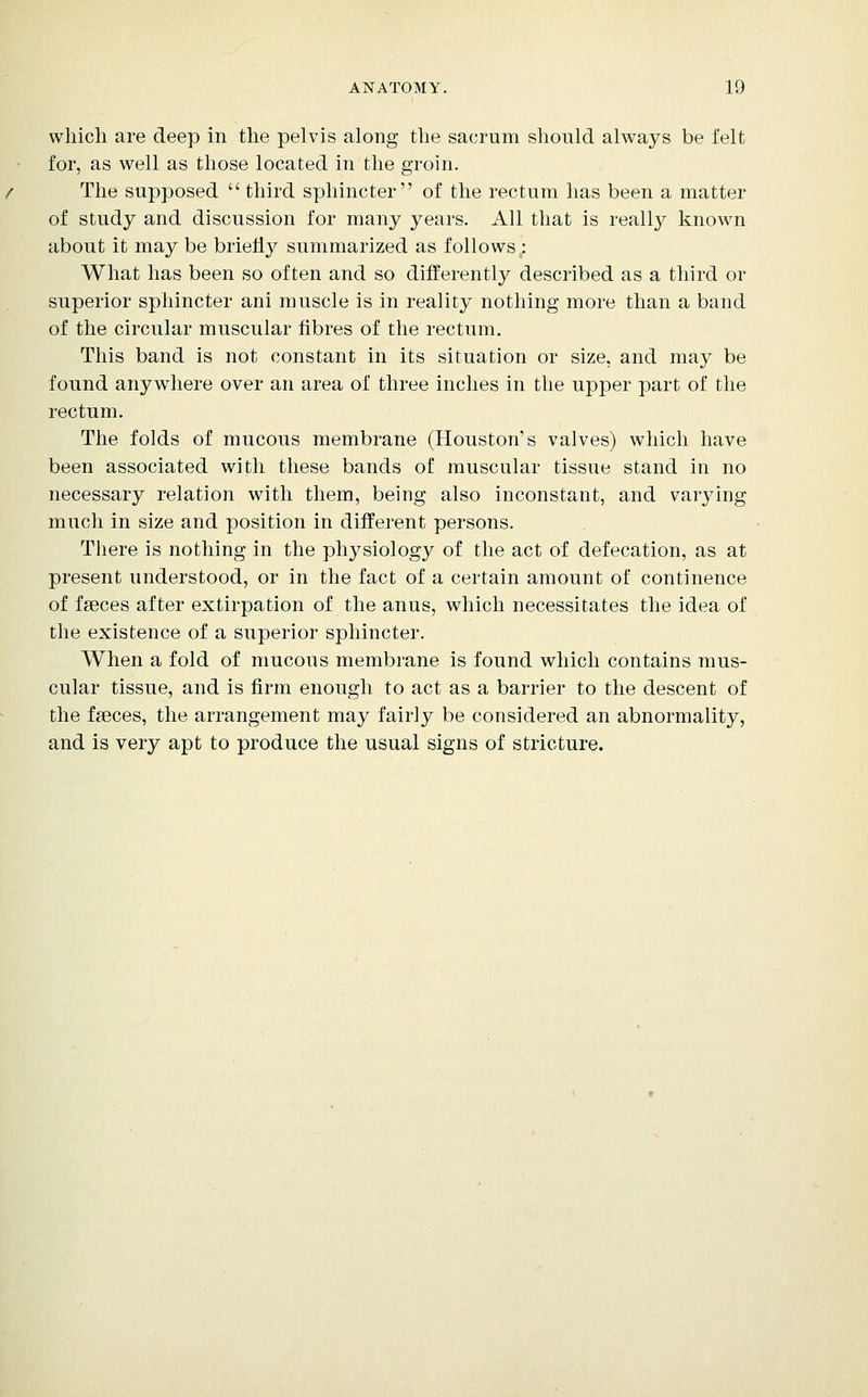 wliicli are deep in the pelvis along the sacrum should always be felt for, as well as those located in the groin. The supposed  third sphincter of the rectum has been a matter of study and discussion for many years. All that is reall}^ known about it may be briefly summarized as follows : What has been so often and so differently described as a third or superior sphincter ani muscle is in reality nothing more than a band of the circular muscular fibres of the rectum. This band is not constant in its situation or size, and may be found anywhere over an area of three inches in the upper part of the rectum. The folds of mucous membrane (Houston's valves) which have been associated with these bands of muscular tissue stand in no necessary relation with them, being also inconstant, and varying much in size and position in different persons. There is nothing in the physiology of the act of defecation, as at present understood, or in the fact of a certain amount of continence of faeces after extirpation of the anus, which necessitates the idea of the existence of a superior sphincter. When a fold of mucous membrane is found which contains mus- cular tissue, and is firm enough to act as a barrier to the descent of the fseces, the arrangement may fairly be considered an abnormality, and is very apt to produce the usual signs of stricture.