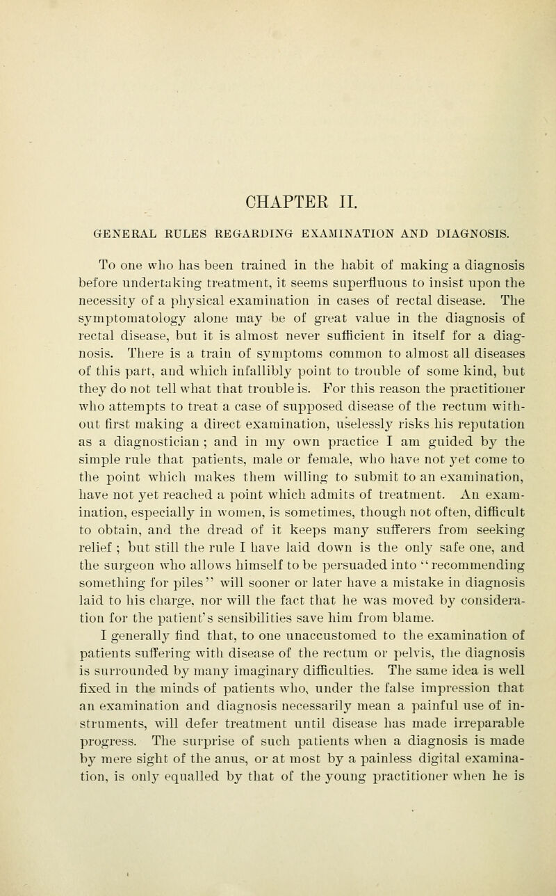 CHAPTER II. GENERAL RULES REGARDING EXAMINATION AND DIAGNOSIS. To one wlio has been trained in the habit of making a diagnosis before undertaking treatment, it seems superfiuoiis to insist upon the necessity of a pliysical examination in cases of rectal disease. The symptomatology alone may be of great value in the diagnosis of rectal disease, but it is almost never sufficient in itself for a diag- nosis. There is a train of symptoms common to almost all diseases of this part, and which infallibly point to trouble of some kind, but they do not tell what that trouble is. For this reason the practitioner who attempts to treat a case of supposed disease of the rectum with- out first making a direct examination, uselessl}^ risks his reputation as a diagnostician ; and in my own practice I am guided b}^ the simple rule that patients, male or female, who have not 3'et come to the point which makes them willing to submit to an examination, have not yet reached a point which admits of treatment. An exam- ination, especially in women, is sometimes, though not often, difficult to obtain, and the dread of it keeps many sufferers from seeking relief ; but still the rule I have laid down is the only safe one, and the surgeon who allows himself to be persuaded into recommending something for piles will sooner or later have a mistake in diagnosis laid to his charge, nor will the fact that he was moved by considera- tion for the patient's sensibilities save him from blame. I generally find that, to one unaccustomed to the examination of patients suffering with disease of the rectum or pelvis, the diagnosis is surrounded by many imaginar}^ difficulties. The same idea is well fixed in the minds of patients who, under the false impression that an examination and diagnosis necessarily mean a painful use of in- struments, will defer treatment until disease has made irreparable progress. The surprise of such patients when a diagnosis is made by mere sight of the anus, or at most by a painless digital examina- tion, is onl}^ equalled by that of the young practitioner when he is