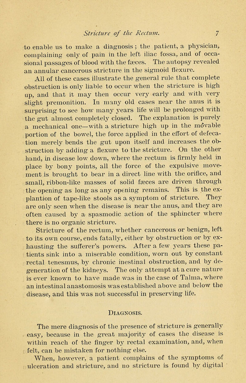 to enable us to make a diagnosis; the patient, a physician, complaining only of pain in the left iliac fossa, and of occa- sional passages of blood with the faeces. The autopsy revealed an annular cancerous stricture in the sigmoid flexure. All of these cases illustrate the general rule that complete obstruction is only liable to occur when the stricture is high up, and that it may then occur very early and with very slight premonition. In many old cases near the anus it is surprising to see how many years life will be prolonged with the gut almost completely closed. The explanation is purely a mechanical one—with a stricture high up in the movable portion of the bowel, the force applied in the effort of defeca- tion merely bends the gut upon itself and increases the ob- struction by adding a flexure to the stricture. On the other hand, in disease low down, where the rectum is firmly held in place by bony points, all the force of the expulsive move- ment is brought to bear in a direct line with the orifice, and small, ribbon-like masses of solid faeces are driven through the opening as long as any opening remains. This is the ex- plantion of tape-like stools as a symptom of stricture. They are only seen when the disease is near the anus, and they are often caused by a spasmodic action of the sphincter where there is no organic stricture. Stricture of the rectum, whether cancerous or benign, left to its own course, ends fatally, either by obstruction or by ex- hausting the sufferer's powers. After a few years these pa- tients sink into a miserable condition, worn out by constant rectal tenesmus, by chronic inestinal obstruction, and by de- generation of the kidneys. The only attempt at a cure nature is ever known to have made was in the case of Talma, where an intestinal anastomosis was established above and below the disease, and this was not successful in preserving life. Diagnosis. The mere diagnosis of the presence of stricture is generally easy, because in the great majority of cases the disease is within reach of the finger by rectal examination, and, when felt, can be mistaken for nothing else. When, however, a patient complains of the symptoms of ulceration and stricture, and no stricture is found by digital