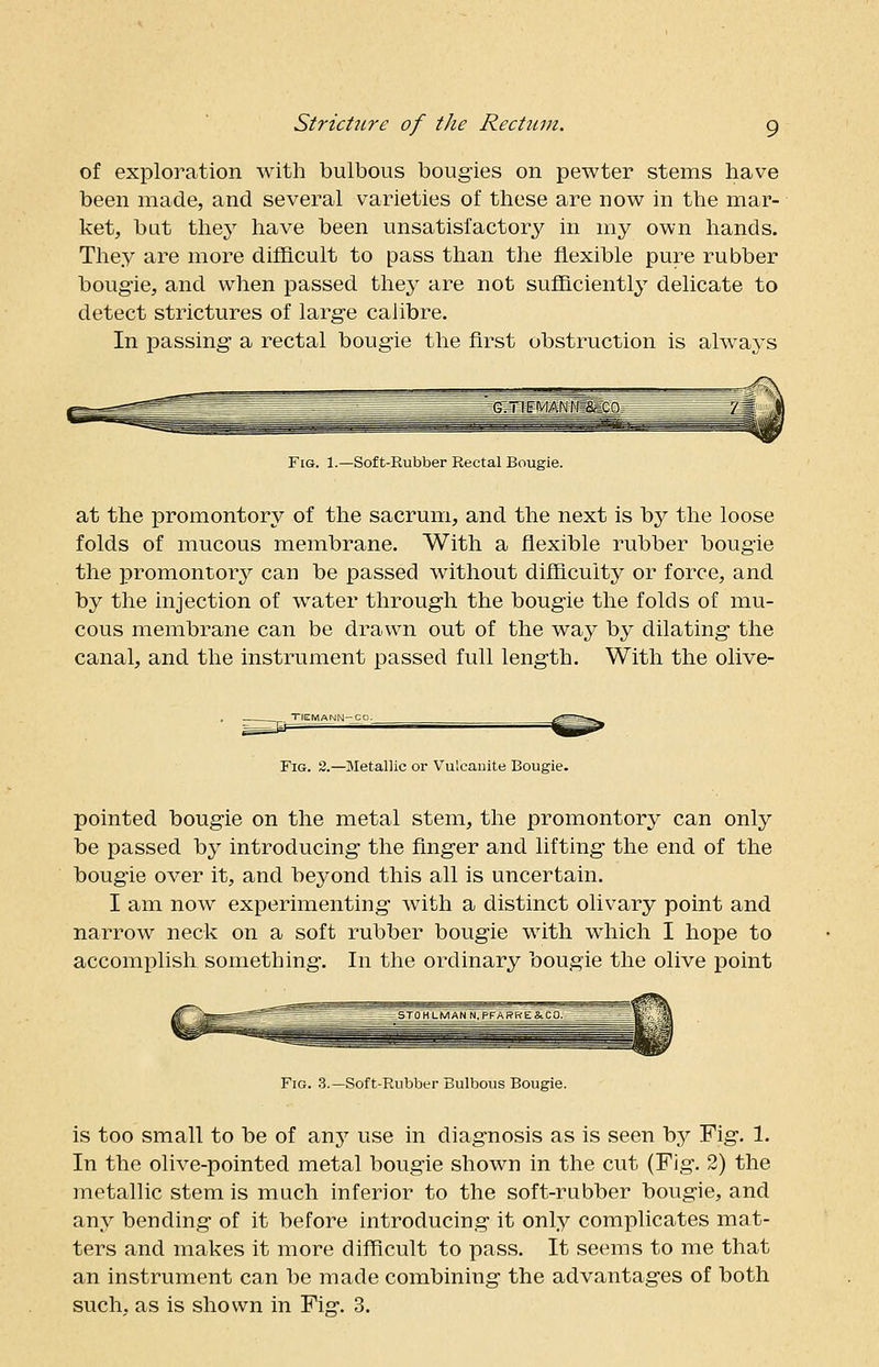 of exploration with bulbous bougies on pewter stems have been made, and several varieties of these are now in the mar- ket, but they have been unsatisfactory in my own hands. They are more difficult to pass than the flexible pure rubber bougie, and when passed they are not sufficiently delicate to detect strictures of large calibre. In passing a rectal bougie the first obstruction is always Fig. 1.—Soft-Rubber Rectal Bougie. at the promontory of the sacrum, and the next is by the loose folds of mucous membrane. With a flexible rubber bougie the promontory can be passed without difficulty or force, and by the injection of water through the bougie the folds of mu- cous membrane can be drawn out of the way by dilating the canal, and the instrument passed full length. With the olive- riGMANN-CO. ^^s. Fig. 2.—Metallic or Vulcanite Bougie. pointed bougie on the metal stem, the promontory can only be passed by introducing the finger and lifting the end of the bougie over it, and beyond this all is uncertain. I am now experimenting with a distinct olivary point and narrow neck on a soft rubber bougie with which I hope to accomplish something. In the ordinary bougie the olive point Fig. 3.—Soft-Rubber Bulbous Bougie. is too small to be of any use in diagnosis as is seen \>y Fig. 1. In the olive-pointed metal bougie shown in the cut (Fig. 2) the metallic stem is much inferior to the soft-rubber bougie, and any bending of it before introducing it only complicates mat- ters and makes it more difficult to pass. It seems to me that an instrument can be made combining the advantages of both such, as is shown in Fig-. 3.