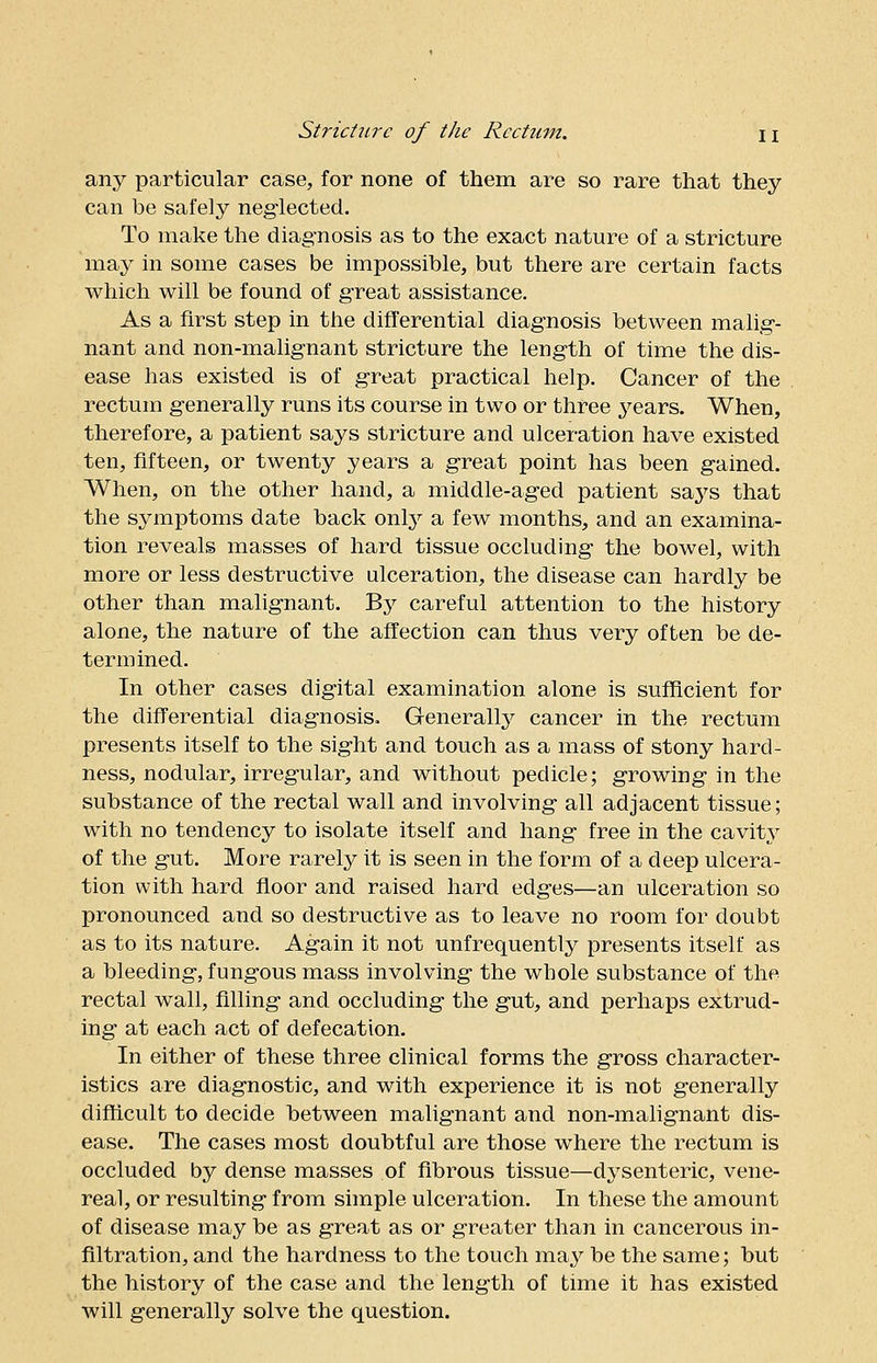 any particular case, for none of them are so rare that they can he safely neglected. To make the diagnosis as to the exact nature of a stricture may in some cases be impossible, but there are certain facts which will be found of great assistance. As a first step in the differential diagnosis between malig- nant and non-malignant stricture the length of time the dis- ease has existed is of great practical help. Cancer of the rectum generally runs its course in two or three 37ears. When, therefore, a patient says stricture and ulceration have existed ten, fifteen, or twenty years a great point has been gained. When, on the other hand, a middle-aged patient says that the symptoms date back only a few months, and an examina- tion reveals masses of hard tissue occluding the bowel, with more or less destructive ulceration, the disease can hardly be other than malignant. By careful attention to the history alone, the nature of the affection can thus very often be de- termined. In other cases digital examination alone is sufficient for the differential diagnosis, Generally cancer in the rectum presents itself to the sight and touch as a mass of stony hard- ness, nodular, irregular, and without pedicle; growing in the substance of the rectal wall and involving all adjacent tissue; with no tendency to isolate itself and hang free in the cavity of the gut. More rarely it is seen in the form of a deep ulcera- tion with hard floor and raised hard edges—an ulceration so pronounced and so destructive as to leave no room for doubt as to its nature. Again it not unfrequently presents itself as a bleeding, fungous mass involving the whole substance of the rectal wall, filling and occluding the gut, and perhaps extrud- ing at each act of defecation. In either of these three clinical forms the gross character- istics are diagnostic, and with experience it is not generally difficult to decide between malignant and non-malignant dis- ease. The cases most doubtful are those where the rectum is occluded by dense masses of fibrous tissue—dysenteric, vene- real, or resulting from simple ulceration. In these the amount of disease may be as great as or greater than in cancerous in- filtration, and the hardness to the touch may be the same; but the history of the case and the length of time it has existed will generally solve the question.