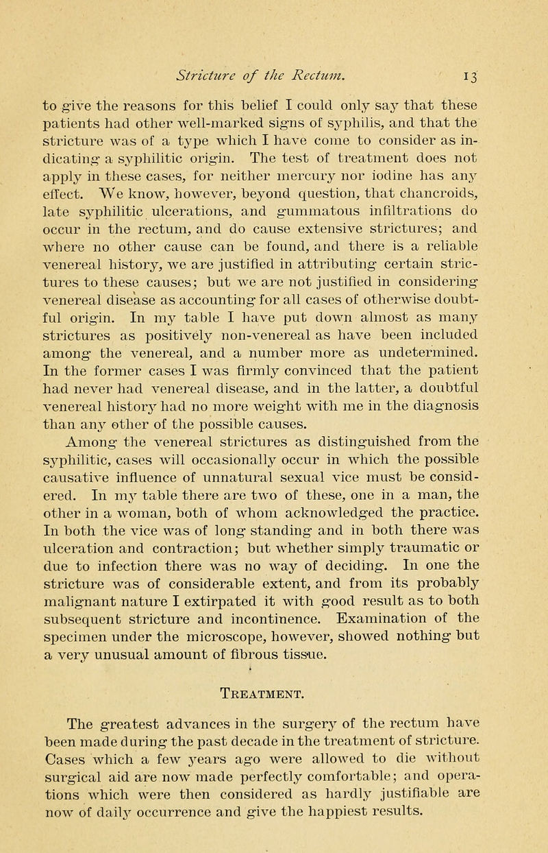 to give the reasons for this belief I could only say that these patients had other well-marked signs of syphilis, and that the stricture was of a type which I have come to consider as in- dicating a syphilitic origin. The test of treatment does not apply in these cases, for neither mercury nor iodine has anjr effect. We know, however, beyond question, that chancroids, late syphilitic ulcerations, and gummatous infiltrations do occur in the rectum, and do cause extensive strictures; and where no other cause can be found, and there is a reliable venereal history, we are justified in attributing certain stric- tures to these causes; but we are not justified in considering venereal disease as accounting for all cases of otherwise doubt- ful origin. In my table I have put down almost as many strictures as positively non-venereal as have been included among the venereal, and a number more as undetermined. In the former cases I was firmly convinced that the patient had never had venereal disease, and in the latter, a doubtful venereal history had no more weight with me in the diagnosis than any other of the possible causes. Among the venereal strictures as distinguished from the syphilitic, cases will occasionally occur in which the possible causative influence of unnatural sexual vice must be consid- ered. In my table there are two of these, one in a man, the other in a woman, both of whom acknowledged the practice. In both the vice was of long standing and in both there was ulceration and contraction; but whether simply traumatic or due to infection there was no way of deciding. In one the stricture was of considerable extent, and from its probably malignant nature I extirpated it with good result as to both subsequent stricture and incontinence. Examination of the specimen under the microscope, however, showed nothing but a very unusual amount of fibrous tissue. Treatment. The greatest advances in the surgery of the rectum have been made during the past decade in the treatment of stricture. Cases which a few years ago were allowed to die without surgical aid are now made perfectly comfortable; and opera- tions which were then considered as hardly justifiable are now of daily occurrence and give the happiest results.