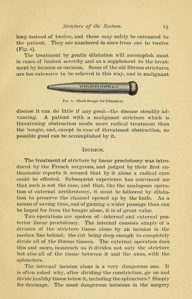 long- instead of twelve, and these may safely be entrusted to the patient. They are numbered in sizes from one to twelve (Fig-. 4). The treatment by gentle dilatation will accomplish most in cases of limited severity and as a supplement to the treat- ment by incision or excision. Some of the old fibrous strictures are too extensive to be relieved in this way, and in malignant Fig. 4.—Short Bougie for Dilalation. disease it can do little if any good—the disease steadily ad- vancing. A patient with a malignant stricture which is threatening obstruction needs more radical treatment than the bougie, and, except in case of threatened obstruction, no possible good can be accomplished by it. Incision. The treatment of stricture by linear proctotomy was intro- duced by the French surgeons, and judged by their first en- thusiastic reports it seemed that by it alone a radical cure could be effected. Subsequent experience has convinced me that such is not the case, and that, like the analogous opera- tion of external urethrotomy, it must be followed by dilata- tion to preserve the channel opened up by the knife. As a means of saving time, and of gaining a wider passage than can be hoped for from the bougie alone, it is of great value. Two operations are spoken of—internal and external pos- terior linear proctotomy. The internal consists simply of a division of the stricture tissue alone by an incision in the median line behind; the cut being deep enough to completely divide all of the fibrous tissues. The external operation does this and more, inasmuch as it divides not only the stricture but also all of the tissue between it and the anus, with the sphincters. The internal incision alone is a very dangerous one. It is often asked why, after dividing the constriction, go on and divide healthy tissue below it, including the sphincters ? Simply for drainage. The most dangerous incisions in the surgery