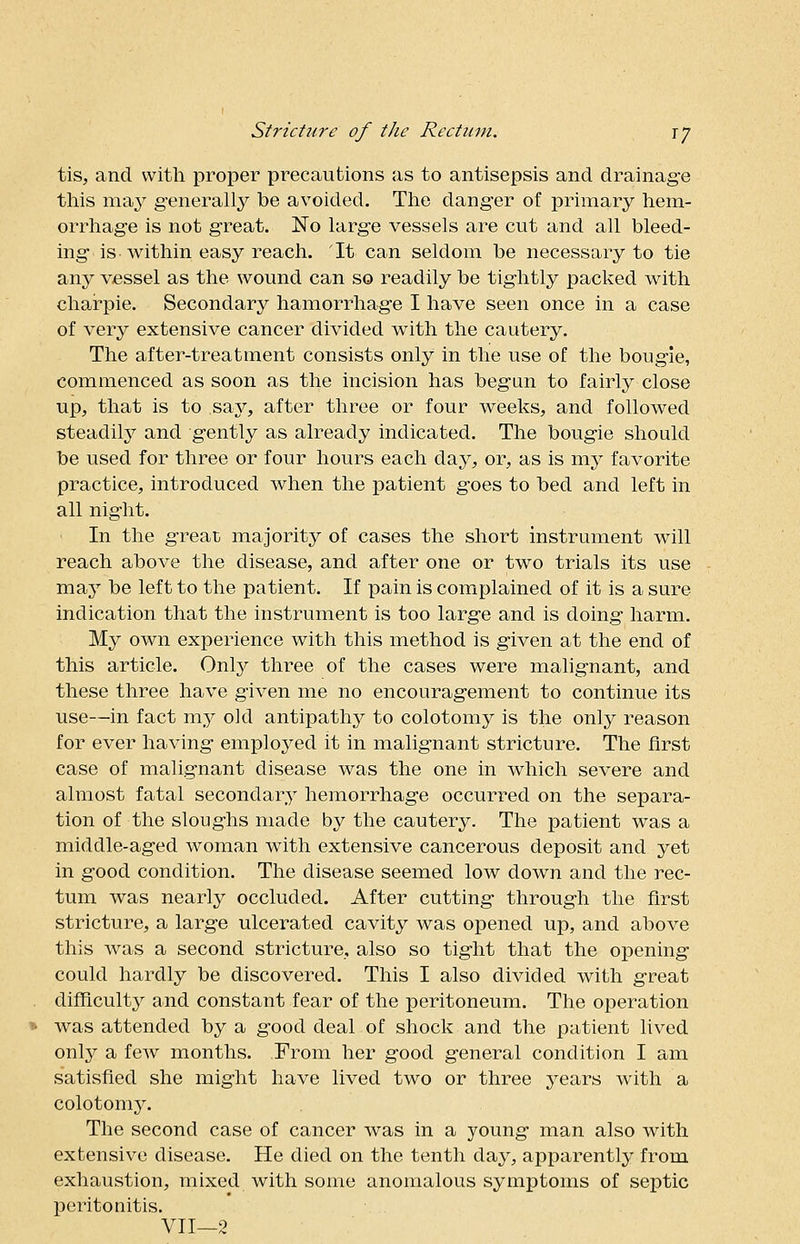 tis, and with proper precautions as to antisepsis and drainage this may generally be avoided. The danger of primary hem- orrhage is not great. No large vessels are cut and all bleed- ing is within easy reach. It can seldom be necessary to tie any vessel as the wound can so readily be tightly packed with charpie. Secondary hamorrhage I have seen once in a case of very extensive cancer divided with the cautery. The after-treatment consists only in the use of the bougie, commenced as soon as the incision has begun to fairly close up, that is to say, after three or four weeks, and followed steadily and gently as already indicated. The bougie should be used for three or four hours each day, or, as is my favorite practice, introduced when the patient goes to bed and left in all night. In the great majority of cases the short instrument will reach above the disease, and after one or two trials its use may be left to the patient. If pain is complained of it is a sure indication that the instrument is too large and is doing harm. My own experience with this method is given at the end of this article. Only three of the cases were malignant, and these three have given me no encouragement to continue its use—in fact my old antipathy to colotomy is the only reason for ever having employed it in malignant stricture. The first case of malignant disease was the one in which severe and almost fatal secondary hemorrhage occurred on the separa- tion of the sloughs made by the cautery. The patient was a middle-aged woman with extensive cancerous deposit and yet in good condition. The disease seemed low down and the rec- tum was nearly occluded. After cutting through the first stricture, a large ulcerated cavity was opened up, and above this was a second stricture, also so tight that the opening could hardly be discovered. This I also divided with great difficulty and constant fear of the peritoneum. The operation was attended by a good deal of shock and the patient lived only a few months. From her good general condition I am satisfied she might have lived two or three years with a colotomy. The second case of cancer was in a young man also with extensive disease. He died on the tenth day, apparently from exhaustion, mixed with some anomalous symptoms of septic peritonitis. VII—2