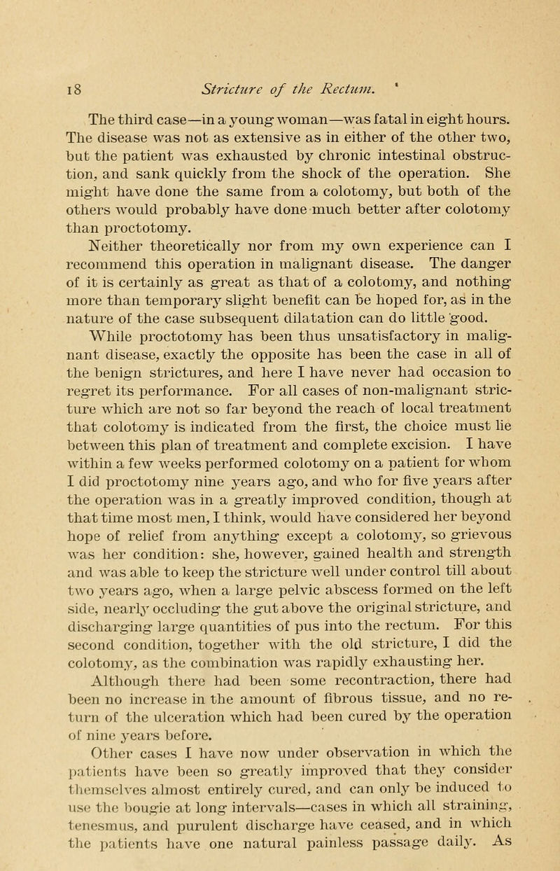 The third case—in a young woman—was fatal in eight hours. The disease was not as extensive as in either of the other two, but the patient was exhausted by chronic intestinal obstruc- tion, and sank quickly from the shock of the operation. She might have done the same from a colotomy, but both of the others would probably have done much better after colotomy than proctotomy. Neither theoretically nor from my own experience can I recommend this operation in malignant disease. The danger of it is certainly as great as that of a colotomy, and nothing more than temporary slight benefit can be hoped for, as in the nature of the case subsequent dilatation can do little good. While proctotomy has been thus unsatisfactory in malig- nant disease, exactly the opposite has been the case in all of the benign strictures, and here I have never had occasion to regret its performance. For all cases of non-malignant stric- ture which are not so far beyond the reach of local treatment that colotomy is indicated from the first, the choice must lie between this plan of treatment and complete excision. I have within a few weeks performed colotomy on a patient for whom I did proctotomy nine years ago, and who for five years after the operation was in a greatly improved condition, though at that time most men, I think, would have considered her beyond hope of relief from anything except a colotomy, so grievous was her condition: she, however, gained health and strength and was able to keep the stricture well under control till about two years ago, when a large pelvic abscess formed on the left side, nearly occluding the gut above the original stricture, and discharging large quantities of pus into the rectum. For this second condition, together with the old stricture, I did the colotomy, as the combination was rapidly exhausting her. Although there had been some recontraction, there had been no increase in the amount of fibrous tissue, and no re- turn of the ulceration which had been cured by the operation of nine years before. Other cases I have now under observation in which the patients have been so greatly improved that they consider themselves almost entirely cured, and can only be induced to use the bougie at long intervals—cases in which all straining, tenesmus, and purulent discharge have ceased, and in which the patients have one natural painless passage daily. As