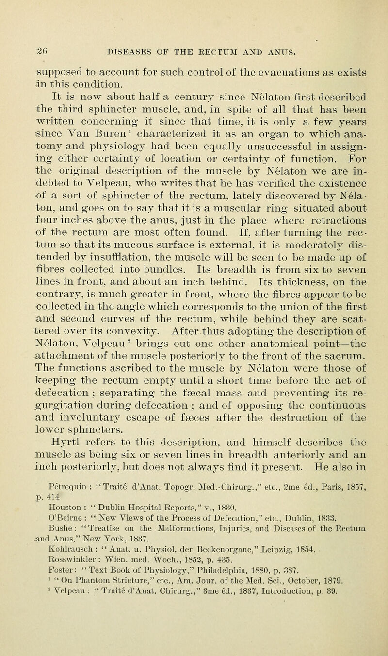 •supposed to account for such control of the evacuations as exists iin this condition. It is now about half a century since Nelaton first described the third sphincter muscle, and, in spite of all that has been written concerning it since that time, it is only a few years since Van Buren ' characterized it as an organ to which ana- tomy and physiology had been equally unsuccessful in assign- ing either certainty of location or certainty of function. For the original description of the muscle by Nelaton we are in- debted to Velpeau, who writes that he has verified the existence -of a sort of sphincter of the rectum, lately discovered by ISTela • ton, and goes on to say that it is a muscular ring situated about four inches above the anus, just in the place where retractions of the rectum are most often found. If, after turning the rec- tum so that its mucous surface is external, it is moderately dis- tended by insufflation, the muscle will be seen to be made up of fibres collected into bundles. Its breadth is from six to seven lines in front, and about an inch behind. Its thickness, on the contrary, is much greater in front, where the fibres appear to be collected in the angle which corresponds to the union of the first and second curves of the rectum, while behind they are scat- tered over its convexity. After.thus adopting the description of Nelaton, Velpeau ^ brings out one other anatomical point—the attachment of the muscle posteriorly to the front of the sacrum. The functions ascribed to the muscle by Nelaton were those of keeping the rectum empty until a short time before the act of defecation ; separating the fsecal mass and preventing its re- gurgitation during defecation ; and of opposing the continuous and involuntary escape of faeces after the destruction of the lower sphincters. Hyrtl refers to this description, and himself describes the jnuscle as being six or seven lines in breadth anteriorly and an inch posteriorly, but does not always find it present. He also in Petrequia : Traite d'Anat. Topogr. Med.-Chirurg., etc., 2me ed., Paris, 1857, p. 414 Houston :  Dublin Hospital Reports, v., 1830. O'Beirne :  New Views of the Process of Defecation, etc., Dublin, 1833, Bushe : Treatise on the Malformations, Injuries, and Diseases of the Rectum -and Anus, New York, 1837. Koblrausch :  Anat. u. Physiol, der Beckenorgane, Leipzig, 1854. Rosswinkler : Wien. med. Woch., 1852, p. 435. Foster:  Text Book of Physiology, Philadelphia. 1880, p. 387. ^  Oa Phantom Stricture, etc.. Am. Jour, of the Med. Sci., October, 1879. ^ Velpeau :  Traite d'Anat. Chirurg., 3me ed., 1837, Introduction, p 39.