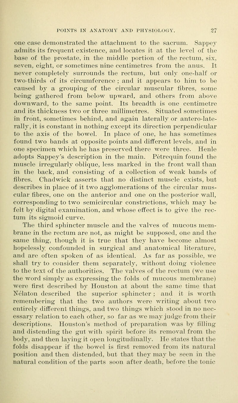 one case demonstrated the attachment to the sacrum. Sappey admits its frequent existence, and locates it at the level of the base of the prostate, in the middle portion of the rectum, six, seven, eight, or sometimes nine centimetres from the anus. It never completely surrounds the rectum, but only one-half or two-thirds of its circumference ; and it appears to him to be caused by a grouping of the circular muscular fibres, some being gathered from below upward, and others from above downward, to the same point. Its breadth is one centimetre and its thickness two or three millimetres. Situated sometimes in front, sometimes behind, and again laterally or antero-late- rally, it is constant in nothing except its direction perpendicular to the axis of the bowel. In place of one, he has sometimes found two bands at opposite points and different levels, and in one specimen which he has preserved there were three. Henle adopts Sappey's description in the main. Petrequin found the muscle irregularly oblique, less marked in the front wall than in the back, and consisting of a collection of weak bands of fibres. Chadwick asserts that no distinct muscle exists, but describes in place of it two agglomerations of the circular mus- cular fibres, one on the anterior and one on the posterior wall, corresponding to two semicircular constrictions, which may be felt by digital examination, and whose effect is to give the rec- tum its sigmoid curve. The third sphincter muscle and the valves of mucous mem- brane in the rectum are not, as might be supposed, one and the same thing, though it is true that they have become almost hopelessly confounded in surgical and anatomical literature, and are often spoken of as identical. As far as possible, we shall try to consider them separately, without doing violence to the text of the authorities. The valves of the rectum (we use the word simply as expressing the folds of mucous membrane) were first described by Houston at about the same time that ]!^elaton described the superior sphincter ; and it is worth remembering that the two authors were writing about two entirely different things, and two things which stood in no nec- essary relation to each other, so far as we may judge from their descriptions. Houston's method of preparation was by filling and distending the gut with spirit before its removal from the body, and then laying it open longitudinally. He states that the folds disappear if the bowel is first removed from its natural position and then distended, but that they may be seen in the natural condition of the parts soon after death, before the tonic